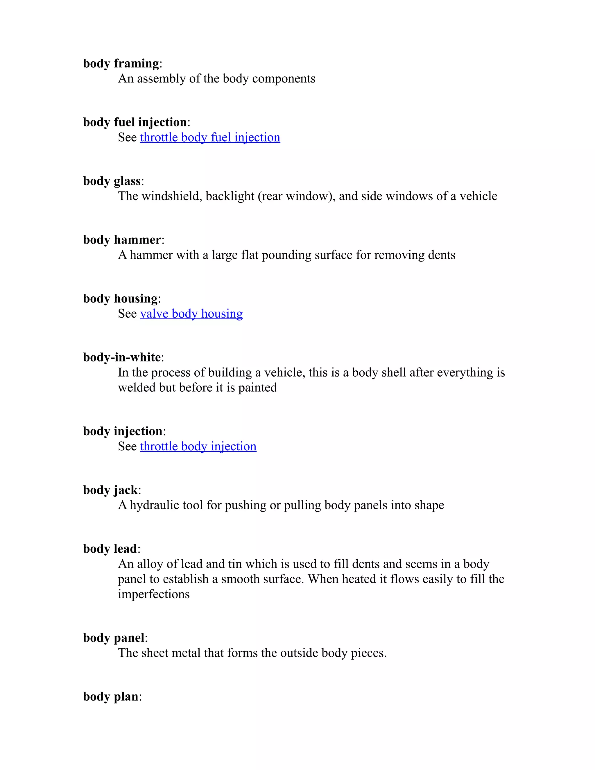 body framing: 
An assembly of the body components 
body fuel injection: 
See throttle body fuel injection 
body glass: 
The windshield, backlight (rear window), and side windows of a vehicle 
body hammer: 
A hammer with a large flat pounding surface for removing dents 
body housing: 
See valve body housing 
body-in-white: 
In the process of building a vehicle, this is a body shell after everything is 
welded but before it is painted 
body injection: 
See throttle body injection 
body jack: 
A hydraulic tool for pushing or pulling body panels into shape 
body lead: 
An alloy of lead and tin which is used to fill dents and seems in a body 
panel to establish a smooth surface. When heated it flows easily to fill the 
imperfections 
body panel: 
The sheet metal that forms the outside body pieces. 
body plan: 
 