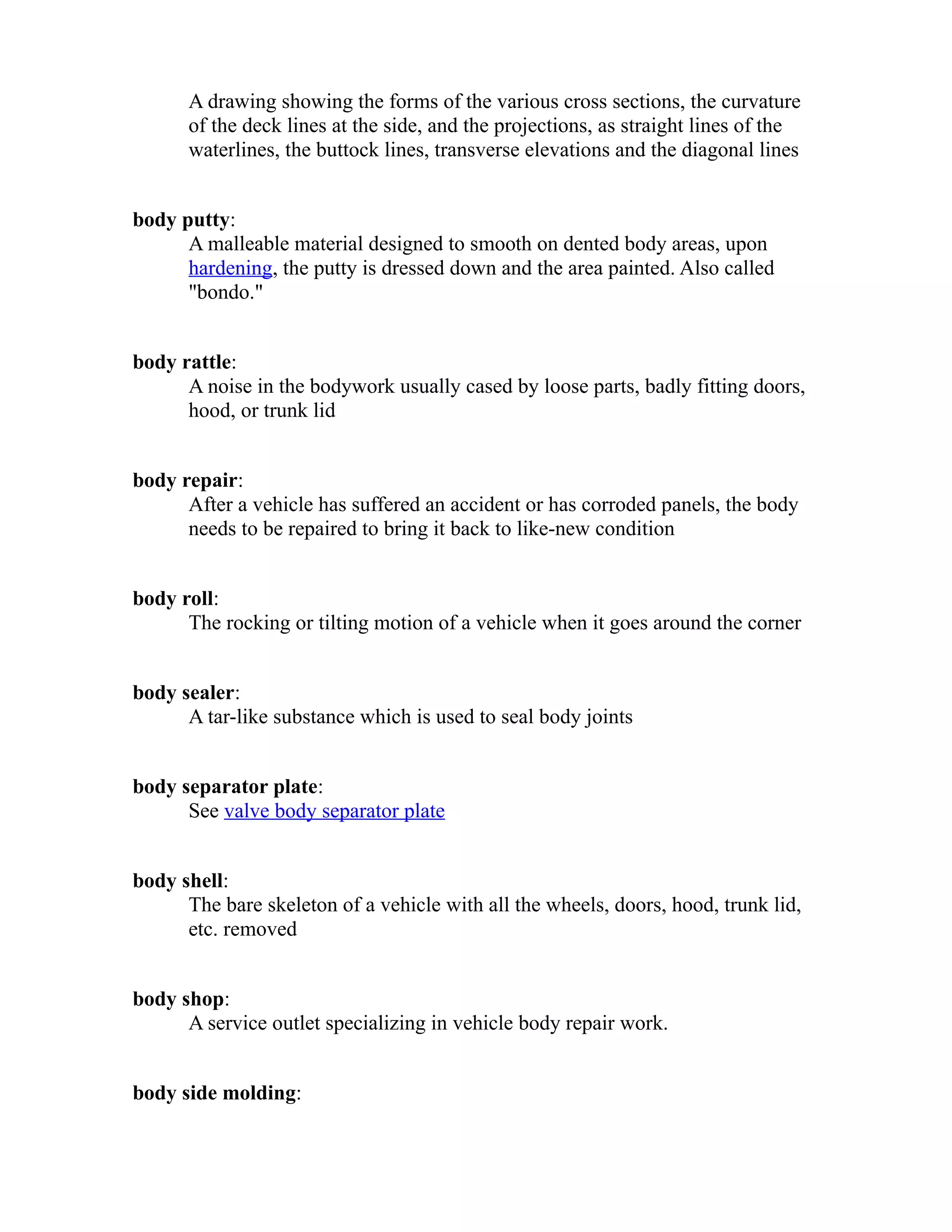 A drawing showing the forms of the various cross sections, the curvature 
of the deck lines at the side, and the projections, as straight lines of the 
waterlines, the buttock lines, transverse elevations and the diagonal lines 
body putty: 
A malleable material designed to smooth on dented body areas, upon 
hardening, the putty is dressed down and the area painted. Also called 
"bondo." 
body rattle: 
A noise in the bodywork usually cased by loose parts, badly fitting doors, 
hood, or trunk lid 
body repair: 
After a vehicle has suffered an accident or has corroded panels, the body 
needs to be repaired to bring it back to like-new condition 
body roll: 
The rocking or tilting motion of a vehicle when it goes around the corner 
body sealer: 
A tar-like substance which is used to seal body joints 
body separator plate: 
See valve body separator plate 
body shell: 
The bare skeleton of a vehicle with all the wheels, doors, hood, trunk lid, 
etc. removed 
body shop: 
A service outlet specializing in vehicle body repair work. 
body side molding: 
 