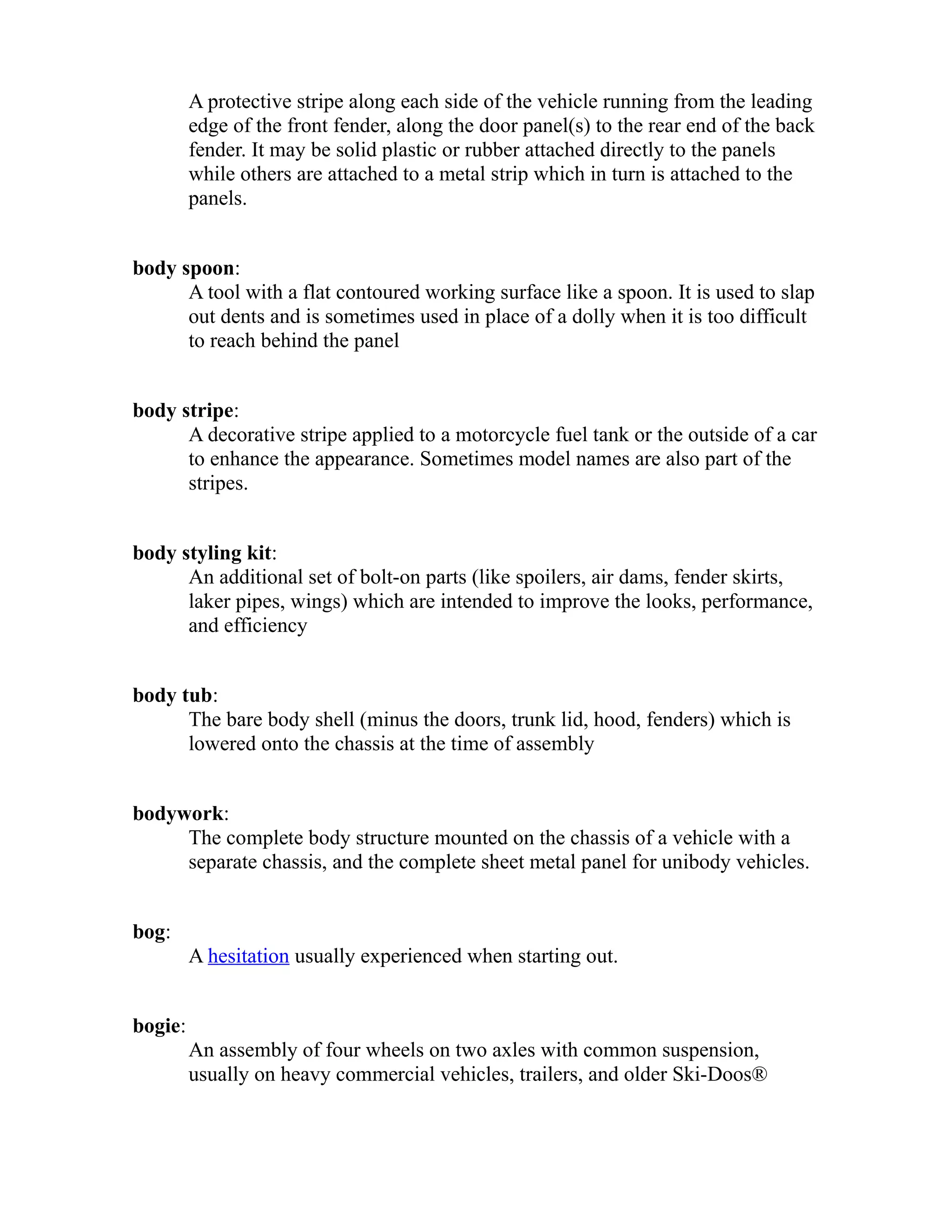 A protective stripe along each side of the vehicle running from the leading 
edge of the front fender, along the door panel(s) to the rear end of the back 
fender. It may be solid plastic or rubber attached directly to the panels 
while others are attached to a metal strip which in turn is attached to the 
panels. 
body spoon: 
A tool with a flat contoured working surface like a spoon. It is used to slap 
out dents and is sometimes used in place of a dolly when it is too difficult 
to reach behind the panel 
body stripe: 
A decorative stripe applied to a motorcycle fuel tank or the outside of a car 
to enhance the appearance. Sometimes model names are also part of the 
stripes. 
body styling kit: 
An additional set of bolt-on parts (like spoilers, air dams, fender skirts, 
laker pipes, wings) which are intended to improve the looks, performance, 
and efficiency 
body tub: 
The bare body shell (minus the doors, trunk lid, hood, fenders) which is 
lowered onto the chassis at the time of assembly 
bodywork: 
The complete body structure mounted on the chassis of a vehicle with a 
separate chassis, and the complete sheet metal panel for unibody vehicles. 
bog: 
A hesitation usually experienced when starting out. 
bogie: 
An assembly of four wheels on two axles with common suspension, 
usually on heavy commercial vehicles, trailers, and older Ski-Doos® 
 