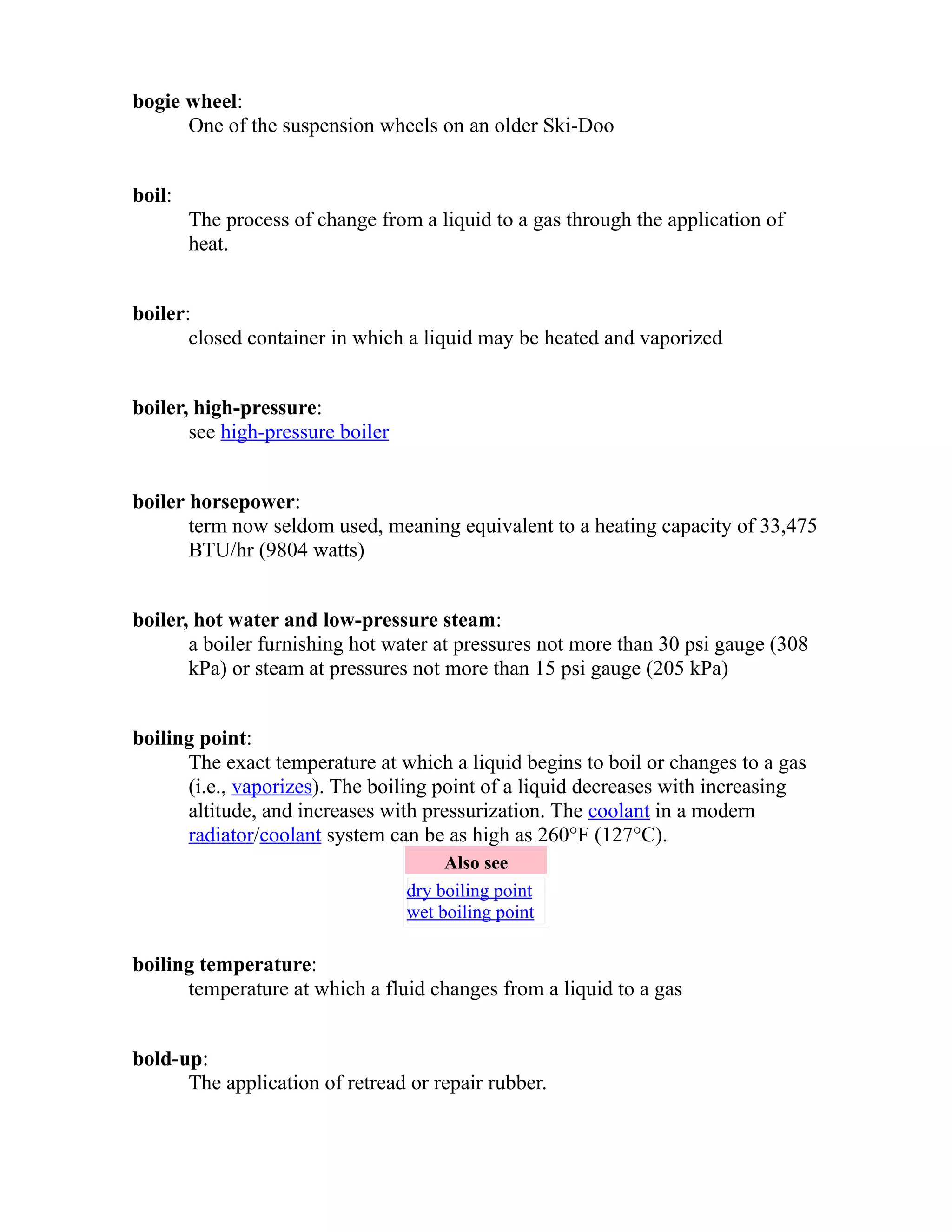 bogie wheel: 
One of the suspension wheels on an older Ski-Doo 
boil: 
The process of change from a liquid to a gas through the application of 
heat. 
boiler: 
closed container in which a liquid may be heated and vaporized 
boiler, high-pressure: 
see high-pressure boiler 
boiler horsepower: 
term now seldom used, meaning equivalent to a heating capacity of 33,475 
BTU/hr (9804 watts) 
boiler, hot water and low-pressure steam: 
a boiler furnishing hot water at pressures not more than 30 psi gauge (308 
kPa) or steam at pressures not more than 15 psi gauge (205 kPa) 
boiling point: 
The exact temperature at which a liquid begins to boil or changes to a gas 
(i.e., vaporizes). The boiling point of a liquid decreases with increasing 
altitude, and increases with pressurization. The coolant in a modern 
radiator/coolant system can be as high as 260°F (127°C). 
Also see 
dry boiling point 
wet boiling point 
boiling temperature: 
temperature at which a fluid changes from a liquid to a gas 
bold-up: 
The application of retread or repair rubber. 
 