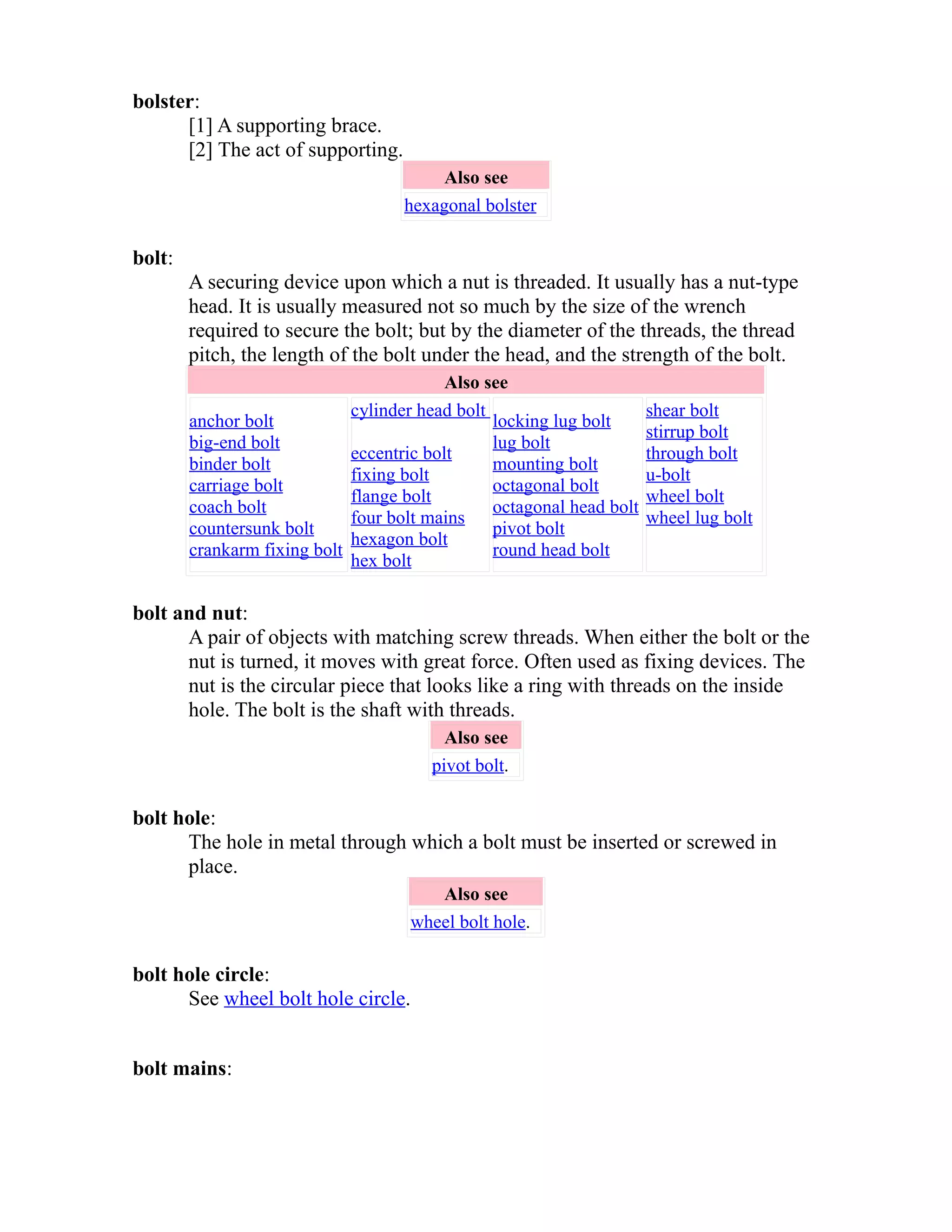 bolster: 
[1] A supporting brace. 
[2] The act of supporting. 
Also see 
hexagonal bolster 
bolt: 
A securing device upon which a nut is threaded. It usually has a nut-type 
head. It is usually measured not so much by the size of the wrench 
required to secure the bolt; but by the diameter of the threads, the thread 
pitch, the length of the bolt under the head, and the strength of the bolt. 
Also see 
anchor bolt 
big-end bolt 
binder bolt 
carriage bolt 
coach bolt 
countersunk bolt 
crankarm fixing bolt 
cylinder head bolt 
eccentric bolt 
fixing bolt 
flange bolt 
four bolt mains 
hexagon bolt 
hex bolt 
locking lug bolt 
lug bolt 
mounting bolt 
octagonal bolt 
octagonal head bolt 
pivot bolt 
round head bolt 
shear bolt 
stirrup bolt 
through bolt 
u-bolt 
wheel bolt 
wheel lug bolt 
bolt and nut: 
A pair of objects with matching screw threads. When either the bolt or the 
nut is turned, it moves with great force. Often used as fixing devices. The 
nut is the circular piece that looks like a ring with threads on the inside 
hole. The bolt is the shaft with threads. 
Also see 
pivot bolt. 
bolt hole: 
The hole in metal through which a bolt must be inserted or screwed in 
place. 
Also see 
wheel bolt hole. 
bolt hole circle: 
See wheel bolt hole circle. 
bolt mains: 
 