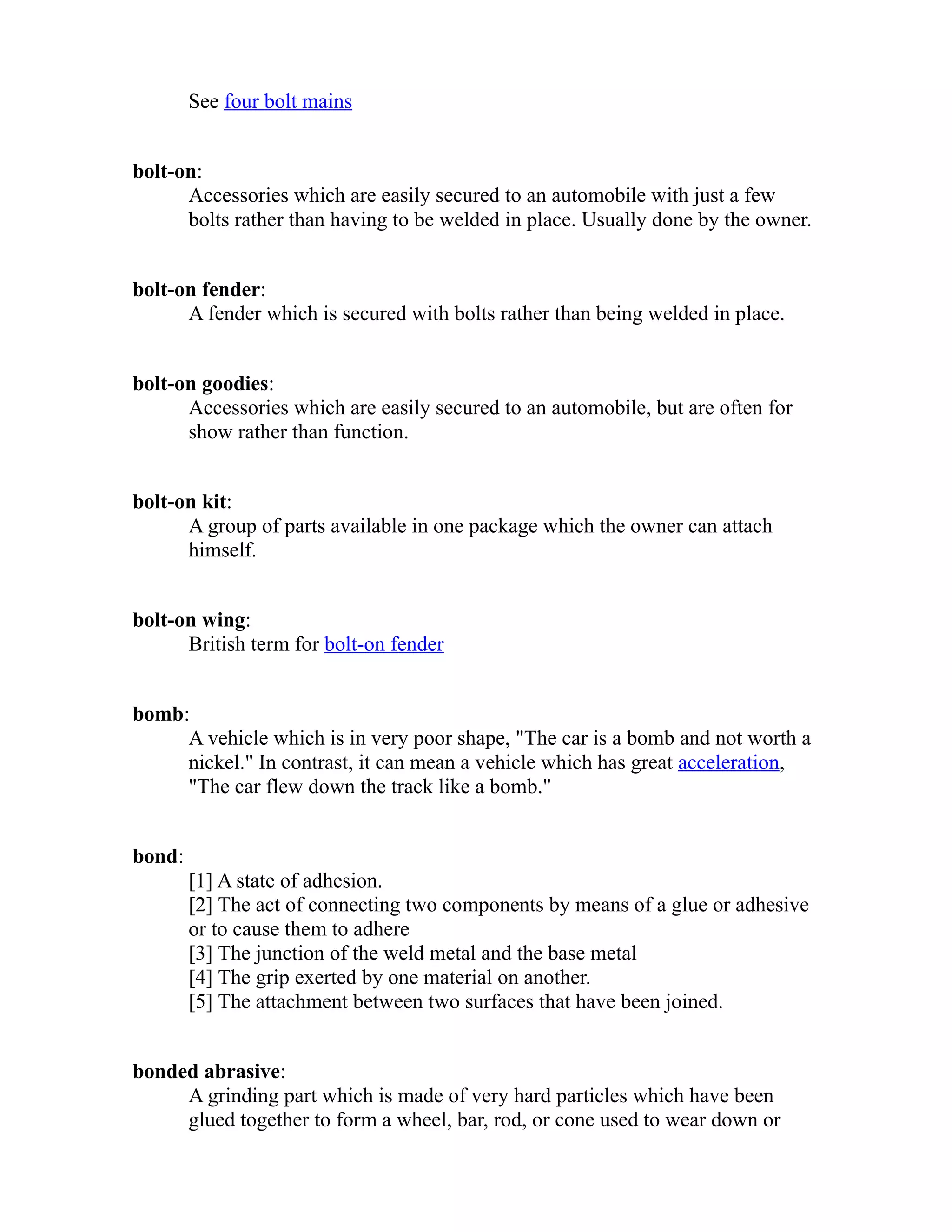 See four bolt mains 
bolt-on: 
Accessories which are easily secured to an automobile with just a few 
bolts rather than having to be welded in place. Usually done by the owner. 
bolt-on fender: 
A fender which is secured with bolts rather than being welded in place. 
bolt-on goodies: 
Accessories which are easily secured to an automobile, but are often for 
show rather than function. 
bolt-on kit: 
A group of parts available in one package which the owner can attach 
himself. 
bolt-on wing: 
British term for bolt-on fender 
bomb: 
A vehicle which is in very poor shape, "The car is a bomb and not worth a 
nickel." In contrast, it can mean a vehicle which has great acceleration, 
"The car flew down the track like a bomb." 
bond: 
[1] A state of adhesion. 
[2] The act of connecting two components by means of a glue or adhesive 
or to cause them to adhere 
[3] The junction of the weld metal and the base metal 
[4] The grip exerted by one material on another. 
[5] The attachment between two surfaces that have been joined. 
bonded abrasive: 
A grinding part which is made of very hard particles which have been 
glued together to form a wheel, bar, rod, or cone used to wear down or 
 
