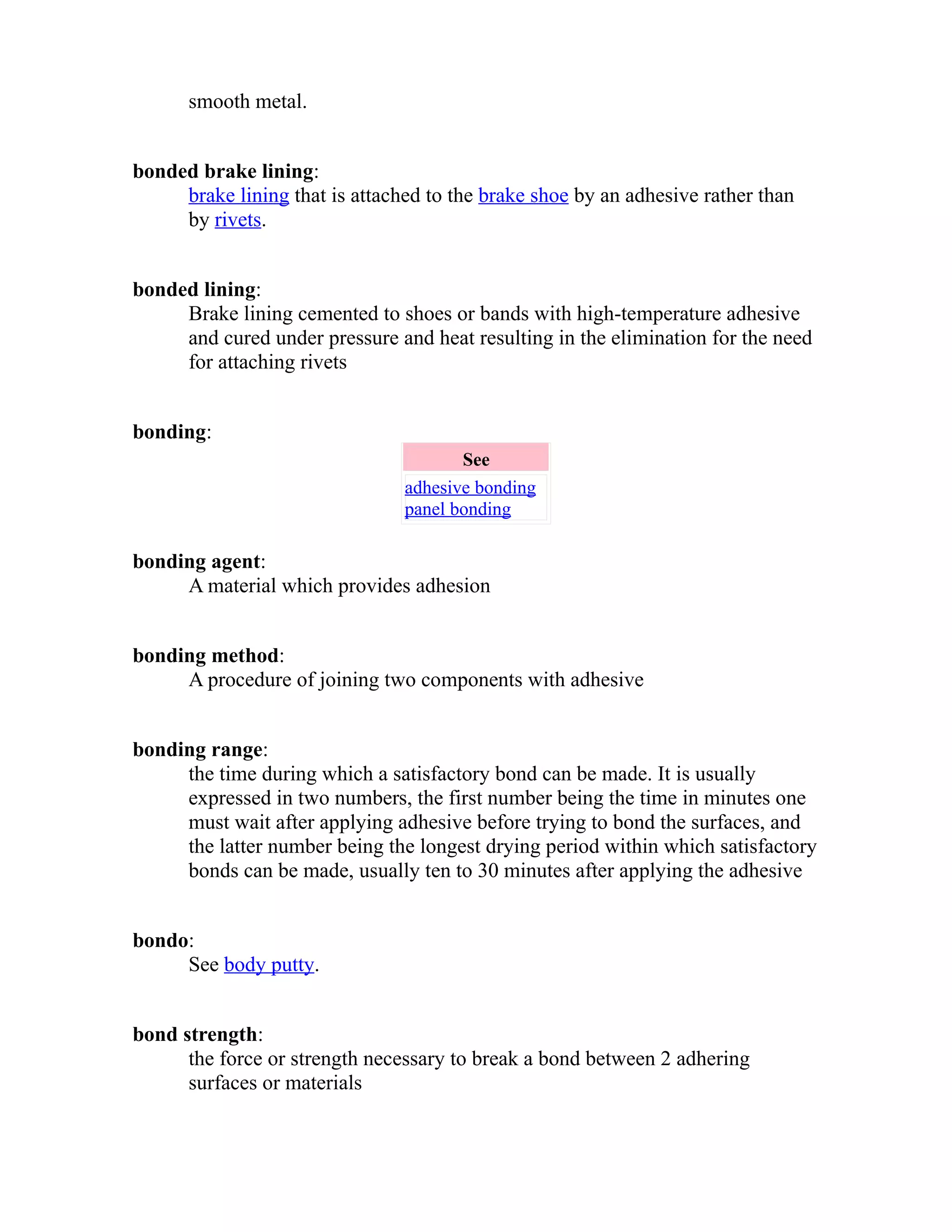smooth metal. 
bonded brake lining: 
brake lining that is attached to the brake shoe by an adhesive rather than 
by rivets. 
bonded lining: 
Brake lining cemented to shoes or bands with high-temperature adhesive 
and cured under pressure and heat resulting in the elimination for the need 
for attaching rivets 
bonding: 
See 
adhesive bonding 
panel bonding 
bonding agent: 
A material which provides adhesion 
bonding method: 
A procedure of joining two components with adhesive 
bonding range: 
the time during which a satisfactory bond can be made. It is usually 
expressed in two numbers, the first number being the time in minutes one 
must wait after applying adhesive before trying to bond the surfaces, and 
the latter number being the longest drying period within which satisfactory 
bonds can be made, usually ten to 30 minutes after applying the adhesive 
bondo: 
See body putty. 
bond strength: 
the force or strength necessary to break a bond between 2 adhering 
surfaces or materials 
 