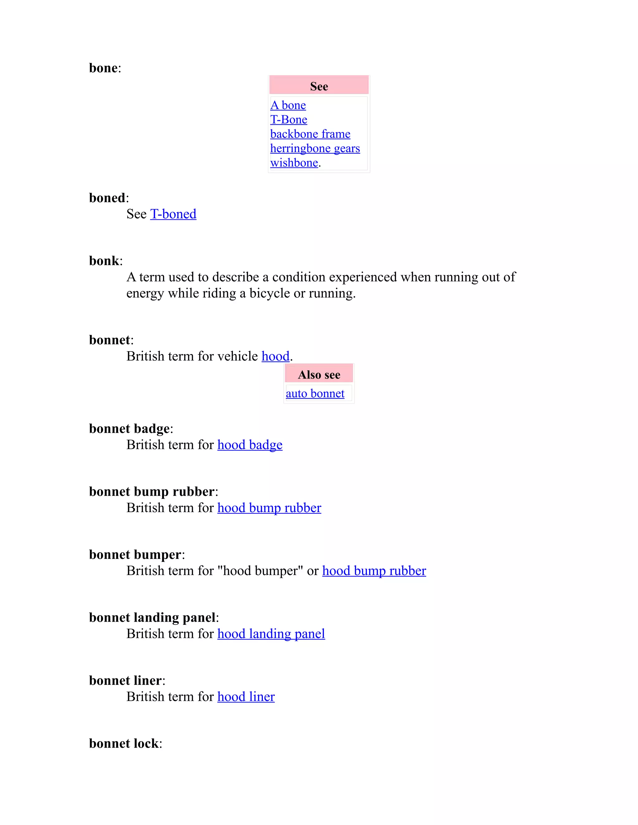 bone: 
See 
A bone 
T-Bone 
backbone frame 
herringbone gears 
wishbone. 
boned: 
See T-boned 
bonk: 
A term used to describe a condition experienced when running out of 
energy while riding a bicycle or running. 
bonnet: 
British term for vehicle hood. 
Also see 
auto bonnet 
bonnet badge: 
British term for hood badge 
bonnet bump rubber: 
British term for hood bump rubber 
bonnet bumper: 
British term for "hood bumper" or hood bump rubber 
bonnet landing panel: 
British term for hood landing panel 
bonnet liner: 
British term for hood liner 
bonnet lock: 
 