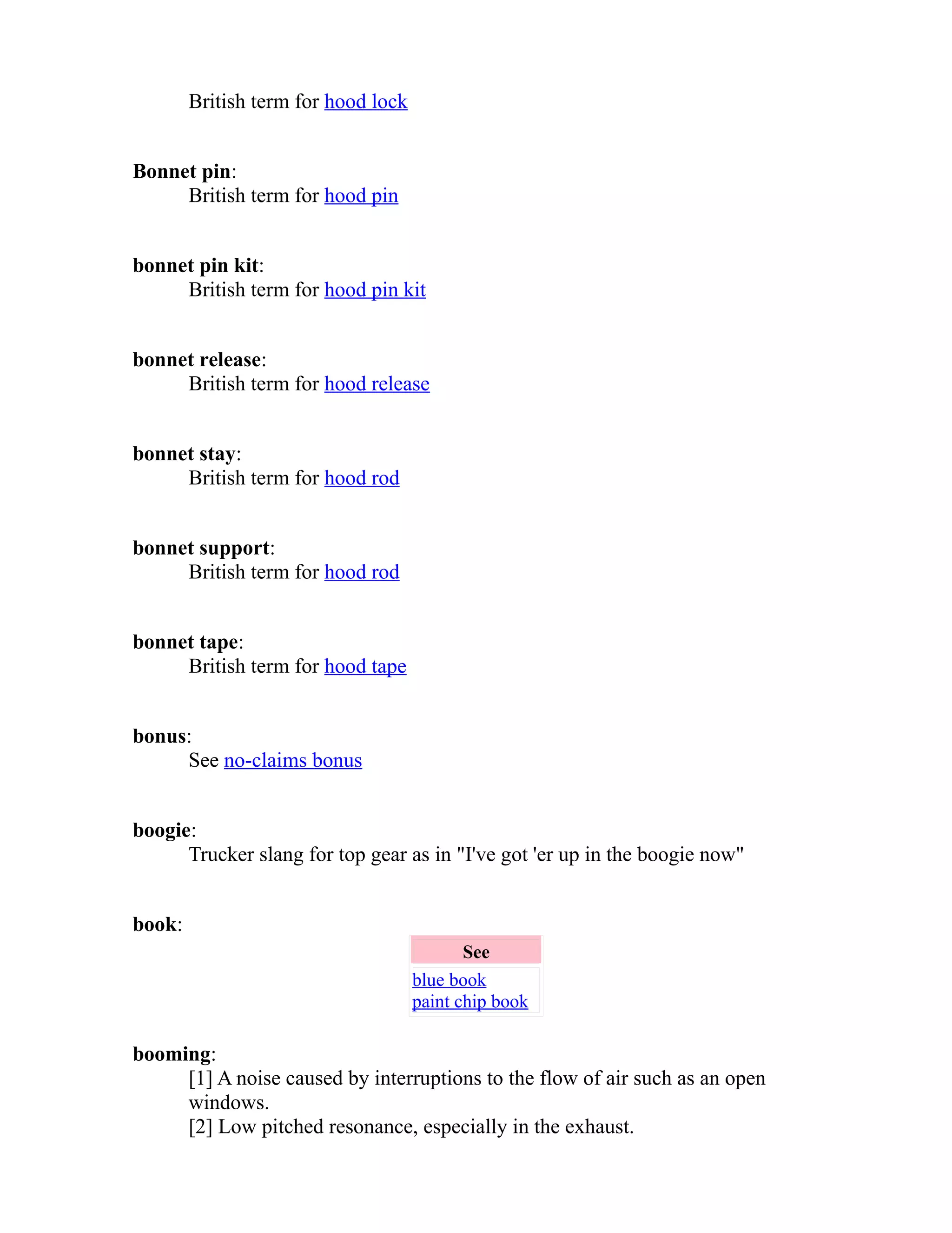 British term for hood lock 
Bonnet pin: 
British term for hood pin 
bonnet pin kit: 
British term for hood pin kit 
bonnet release: 
British term for hood release 
bonnet stay: 
British term for hood rod 
bonnet support: 
British term for hood rod 
bonnet tape: 
British term for hood tape 
bonus: 
See no-claims bonus 
boogie: 
Trucker slang for top gear as in "I've got 'er up in the boogie now" 
book: 
See 
blue book 
paint chip book 
booming: 
[1] A noise caused by interruptions to the flow of air such as an open 
windows. 
[2] Low pitched resonance, especially in the exhaust. 
 