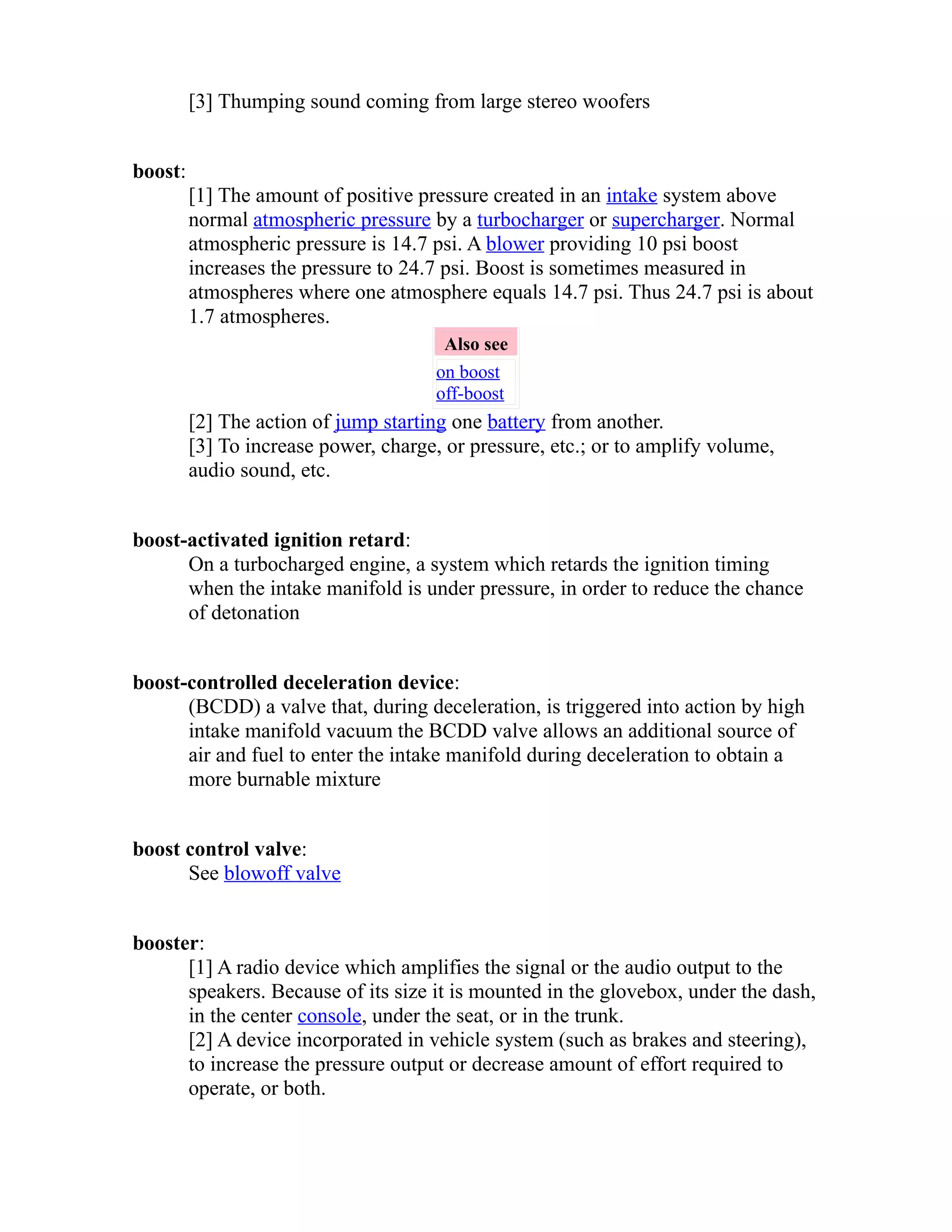 [3] Thumping sound coming from large stereo woofers 
boost: 
[1] The amount of positive pressure created in an intake system above 
normal atmospheric pressure by a turbocharger or supercharger. Normal 
atmospheric pressure is 14.7 psi. A blower providing 10 psi boost 
increases the pressure to 24.7 psi. Boost is sometimes measured in 
atmospheres where one atmosphere equals 14.7 psi. Thus 24.7 psi is about 
1.7 atmospheres. 
Also see 
on boost 
off-boost 
[2] The action of jump starting one battery from another. 
[3] To increase power, charge, or pressure, etc.; or to amplify volume, 
audio sound, etc. 
boost-activated ignition retard: 
On a turbocharged engine, a system which retards the ignition timing 
when the intake manifold is under pressure, in order to reduce the chance 
of detonation 
boost-controlled deceleration device: 
(BCDD) a valve that, during deceleration, is triggered into action by high 
intake manifold vacuum the BCDD valve allows an additional source of 
air and fuel to enter the intake manifold during deceleration to obtain a 
more burnable mixture 
boost control valve: 
See blowoff valve 
booster: 
[1] A radio device which amplifies the signal or the audio output to the 
speakers. Because of its size it is mounted in the glovebox, under the dash, 
in the center console, under the seat, or in the trunk. 
[2] A device incorporated in vehicle system (such as brakes and steering), 
to increase the pressure output or decrease amount of effort required to 
operate, or both. 
 