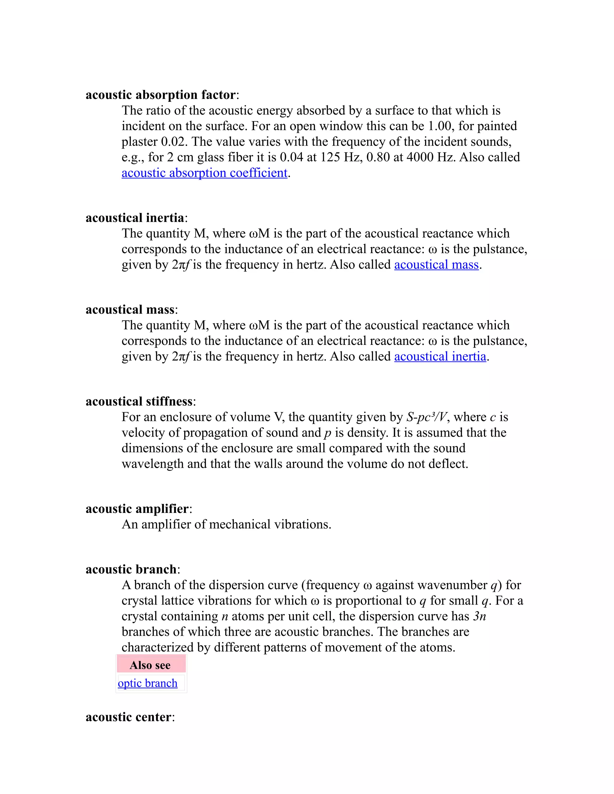 acoustic absorption factor: 
The ratio of the acoustic energy absorbed by a surface to that which is 
incident on the surface. For an open window this can be 1.00, for painted 
plaster 0.02. The value varies with the frequency of the incident sounds, 
e.g., for 2 cm glass fiber it is 0.04 at 125 Hz, 0.80 at 4000 Hz. Also called 
acoustic absorption coefficient. 
acoustical inertia: 
The quantity M, where ωM is the part of the acoustical reactance which 
corresponds to the inductance of an electrical reactance: ω is the pulstance, 
given by 2πf is the frequency in hertz. Also called acoustical mass. 
acoustical mass: 
The quantity M, where ωM is the part of the acoustical reactance which 
corresponds to the inductance of an electrical reactance: ω is the pulstance, 
given by 2πf is the frequency in hertz. Also called acoustical inertia. 
acoustical stiffness: 
For an enclosure of volume V, the quantity given by S-pc³/V, where c is 
velocity of propagation of sound and p is density. It is assumed that the 
dimensions of the enclosure are small compared with the sound 
wavelength and that the walls around the volume do not deflect. 
acoustic amplifier: 
An amplifier of mechanical vibrations. 
acoustic branch: 
A branch of the dispersion curve (frequency ω against wavenumber q) for 
crystal lattice vibrations for which ω is proportional to q for small q. For a 
crystal containing n atoms per unit cell, the dispersion curve has 3n 
branches of which three are acoustic branches. The branches are 
characterized by different patterns of movement of the atoms. 
Also see 
optic branch 
acoustic center: 
 
