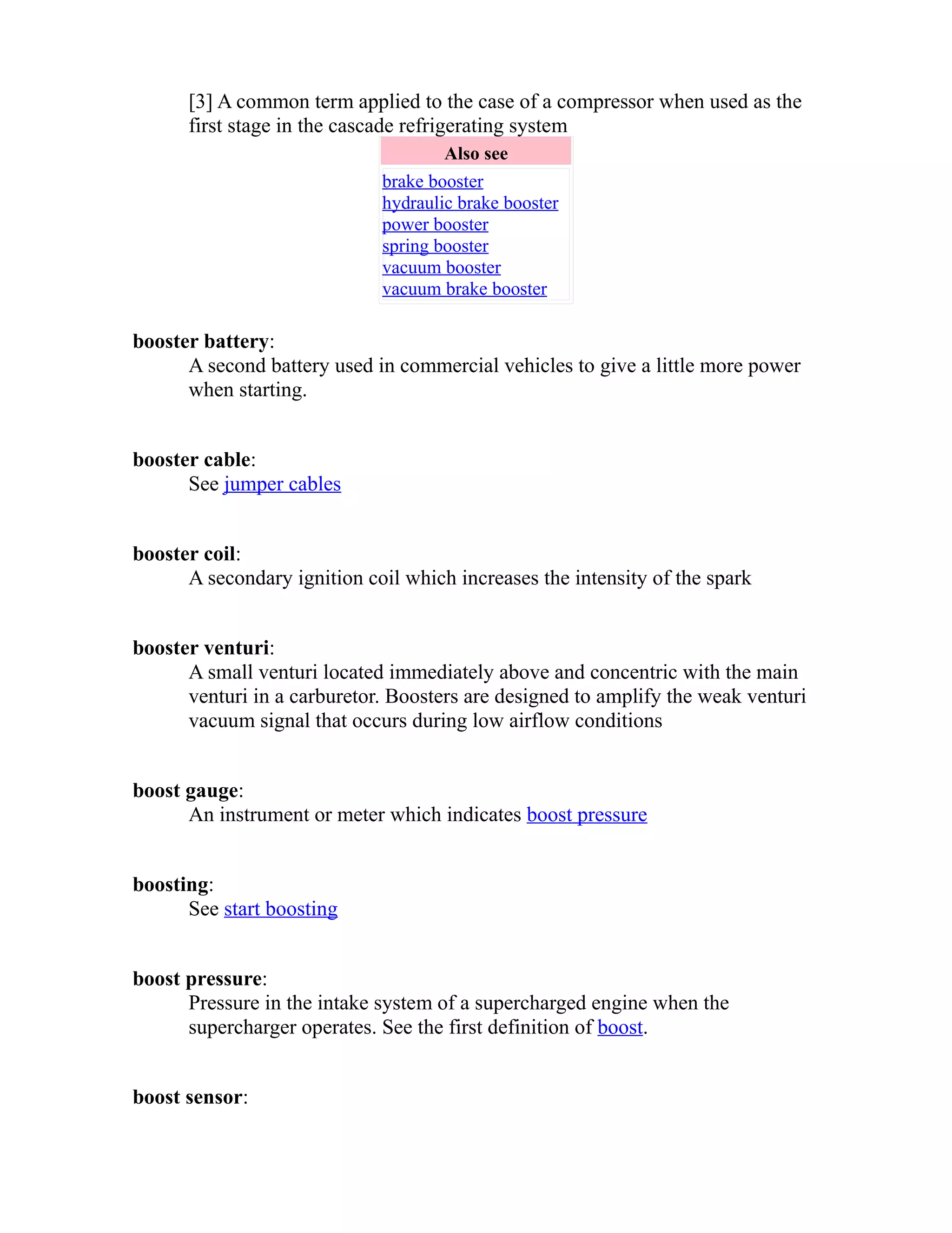 [3] A common term applied to the case of a compressor when used as the 
first stage in the cascade refrigerating system 
Also see 
brake booster 
hydraulic brake booster 
power booster 
spring booster 
vacuum booster 
vacuum brake booster 
booster battery: 
A second battery used in commercial vehicles to give a little more power 
when starting. 
booster cable: 
See jumper cables 
booster coil: 
A secondary ignition coil which increases the intensity of the spark 
booster venturi: 
A small venturi located immediately above and concentric with the main 
venturi in a carburetor. Boosters are designed to amplify the weak venturi 
vacuum signal that occurs during low airflow conditions 
boost gauge: 
An instrument or meter which indicates boost pressure 
boosting: 
See start boosting 
boost pressure: 
Pressure in the intake system of a supercharged engine when the 
supercharger operates. See the first definition of boost. 
boost sensor: 
 