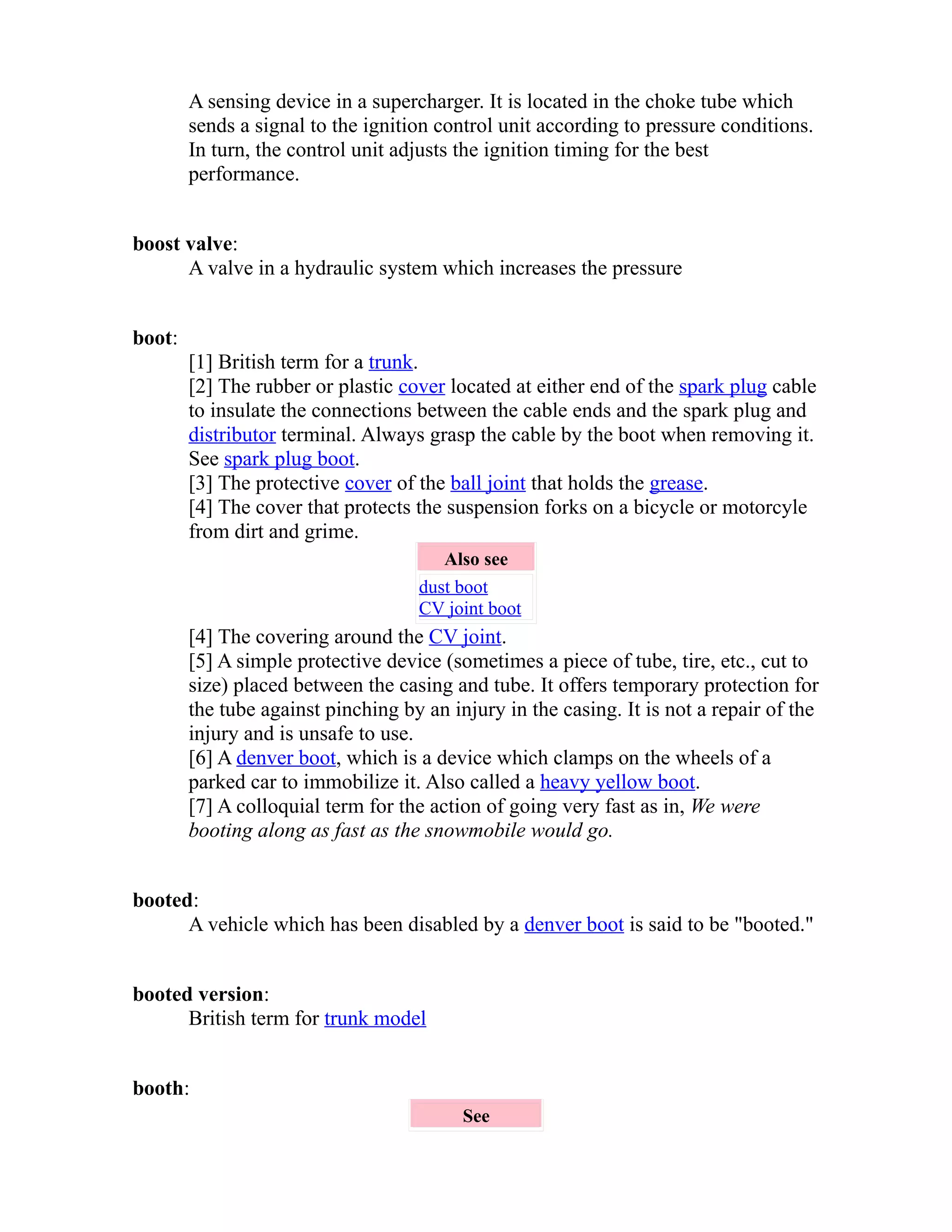 A sensing device in a supercharger. It is located in the choke tube which 
sends a signal to the ignition control unit according to pressure conditions. 
In turn, the control unit adjusts the ignition timing for the best 
performance. 
boost valve: 
A valve in a hydraulic system which increases the pressure 
boot: 
[1] British term for a trunk. 
[2] The rubber or plastic cover located at either end of the spark plug cable 
to insulate the connections between the cable ends and the spark plug and 
distributor terminal. Always grasp the cable by the boot when removing it. 
See spark plug boot. 
[3] The protective cover of the ball joint that holds the grease. 
[4] The cover that protects the suspension forks on a bicycle or motorcyle 
from dirt and grime. 
Also see 
dust boot 
CV joint boot 
[4] The covering around the CV joint. 
[5] A simple protective device (sometimes a piece of tube, tire, etc., cut to 
size) placed between the casing and tube. It offers temporary protection for 
the tube against pinching by an injury in the casing. It is not a repair of the 
injury and is unsafe to use. 
[6] A denver boot, which is a device which clamps on the wheels of a 
parked car to immobilize it. Also called a heavy yellow boot. 
[7] A colloquial term for the action of going very fast as in, We were 
booting along as fast as the snowmobile would go. 
booted: 
A vehicle which has been disabled by a denver boot is said to be "booted." 
booted version: 
British term for trunk model 
booth: 
See 
 