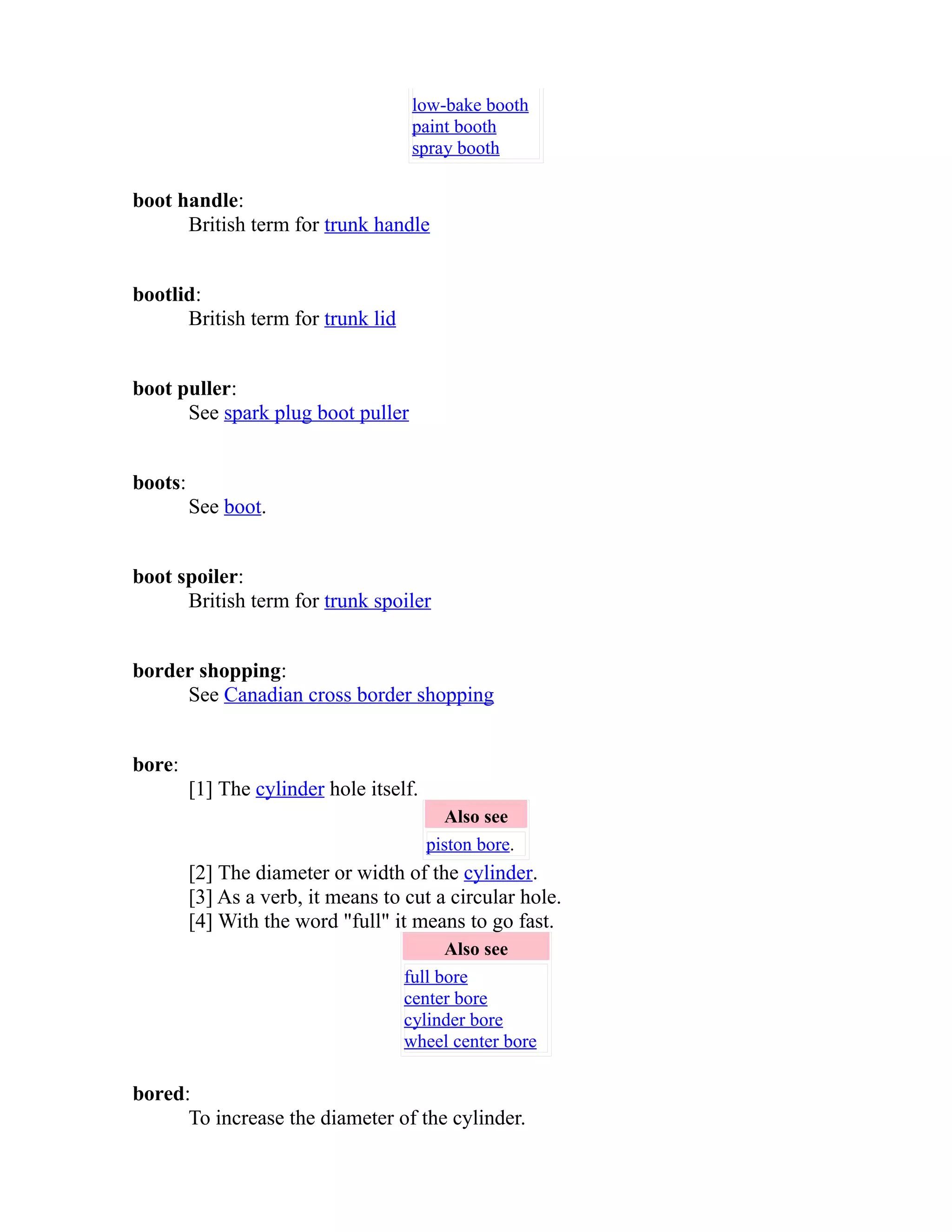 low-bake booth 
paint booth 
spray booth 
boot handle: 
British term for trunk handle 
bootlid: 
British term for trunk lid 
boot puller: 
See spark plug boot puller 
boots: 
See boot. 
boot spoiler: 
British term for trunk spoiler 
border shopping: 
See Canadian cross border shopping 
bore: 
[1] The cylinder hole itself. 
Also see 
piston bore. 
[2] The diameter or width of the cylinder. 
[3] As a verb, it means to cut a circular hole. 
[4] With the word "full" it means to go fast. 
Also see 
full bore 
center bore 
cylinder bore 
wheel center bore 
bored: 
To increase the diameter of the cylinder. 
 