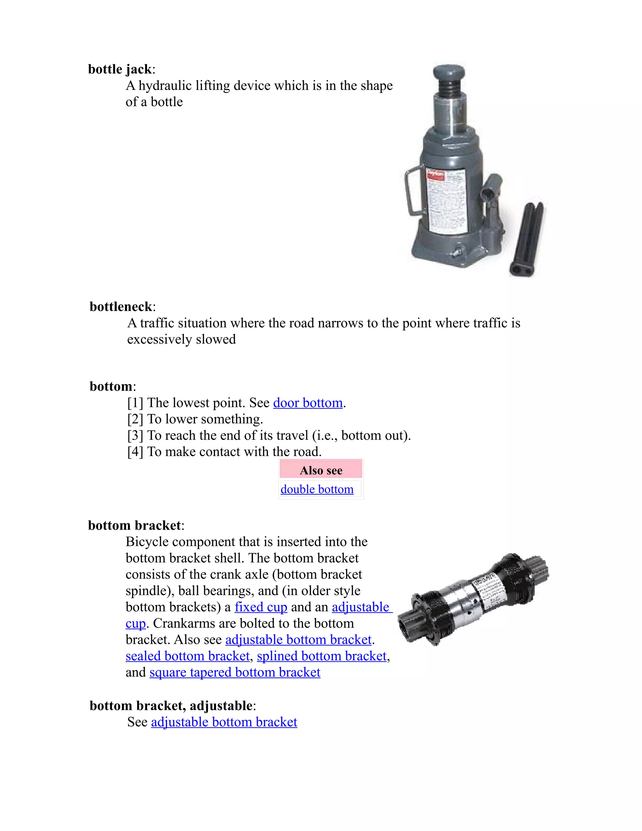 bottle jack: 
A hydraulic lifting device which is in the shape 
of a bottle 
bottleneck: 
A traffic situation where the road narrows to the point where traffic is 
excessively slowed 
bottom: 
[1] The lowest point. See door bottom. 
[2] To lower something. 
[3] To reach the end of its travel (i.e., bottom out). 
[4] To make contact with the road. 
Also see 
double bottom 
bottom bracket: 
Bicycle component that is inserted into the 
bottom bracket shell. The bottom bracket 
consists of the crank axle (bottom bracket 
spindle), ball bearings, and (in older style 
bottom brackets) a fixed cup and an adjustable 
cup. Crankarms are bolted to the bottom 
bracket. Also see adjustable bottom bracket. 
sealed bottom bracket, splined bottom bracket, 
and square tapered bottom bracket 
bottom bracket, adjustable: 
See adjustable bottom bracket 
 