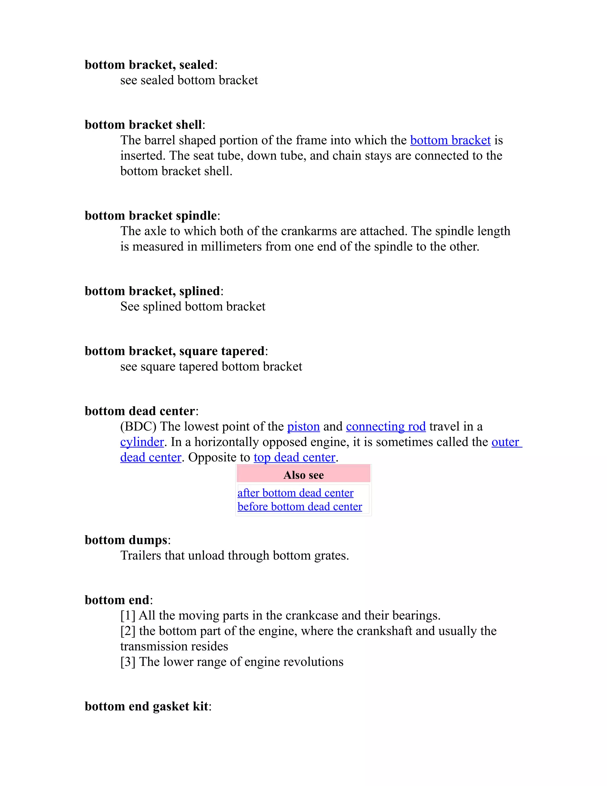 bottom bracket, sealed: 
see sealed bottom bracket 
bottom bracket shell: 
The barrel shaped portion of the frame into which the bottom bracket is 
inserted. The seat tube, down tube, and chain stays are connected to the 
bottom bracket shell. 
bottom bracket spindle: 
The axle to which both of the crankarms are attached. The spindle length 
is measured in millimeters from one end of the spindle to the other. 
bottom bracket, splined: 
See splined bottom bracket 
bottom bracket, square tapered: 
see square tapered bottom bracket 
bottom dead center: 
(BDC) The lowest point of the piston and connecting rod travel in a 
cylinder. In a horizontally opposed engine, it is sometimes called the outer 
dead center. Opposite to top dead center. 
Also see 
after bottom dead center 
before bottom dead center 
bottom dumps: 
Trailers that unload through bottom grates. 
bottom end: 
[1] All the moving parts in the crankcase and their bearings. 
[2] the bottom part of the engine, where the crankshaft and usually the 
transmission resides 
[3] The lower range of engine revolutions 
bottom end gasket kit: 
 
