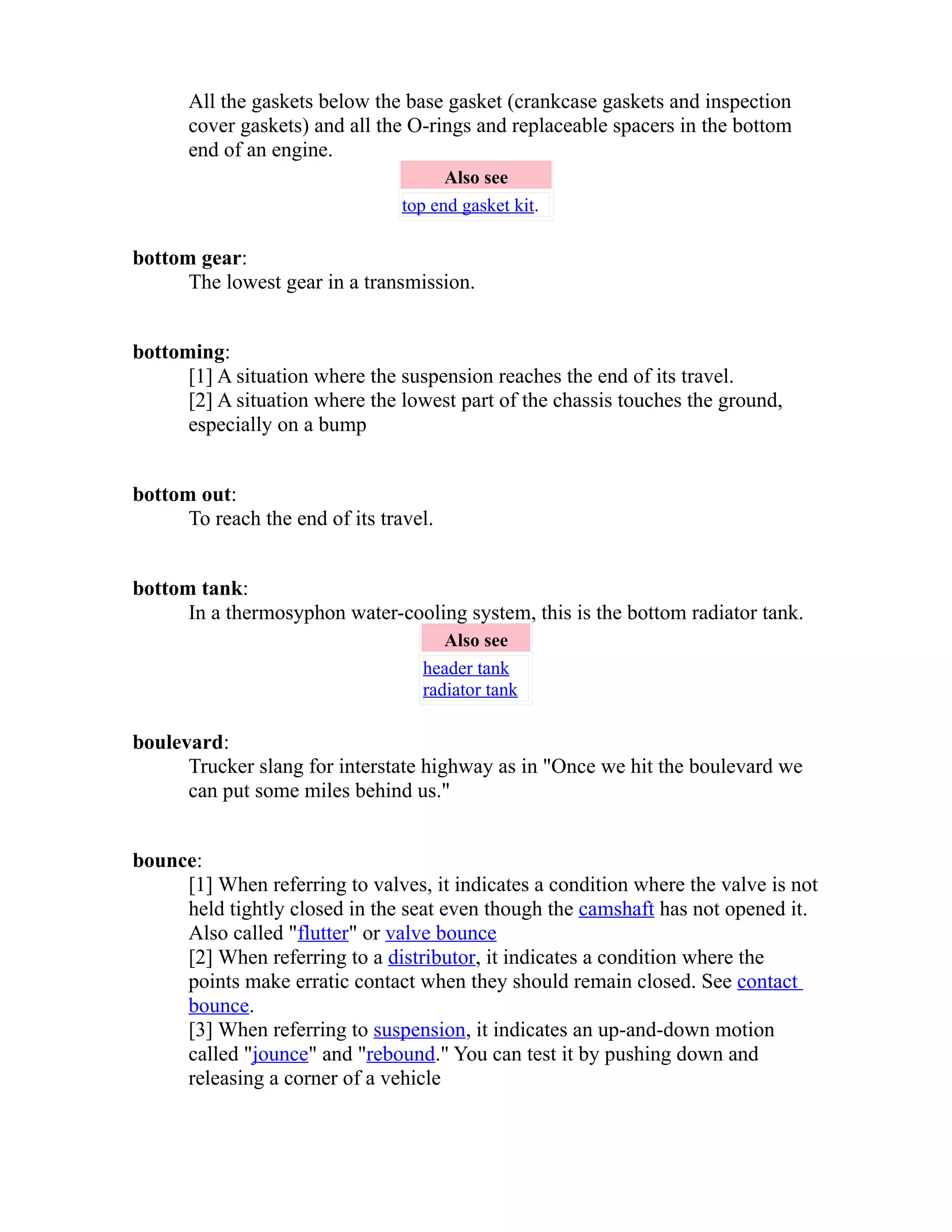 All the gaskets below the base gasket (crankcase gaskets and inspection 
cover gaskets) and all the O-rings and replaceable spacers in the bottom 
end of an engine. 
Also see 
top end gasket kit. 
bottom gear: 
The lowest gear in a transmission. 
bottoming: 
[1] A situation where the suspension reaches the end of its travel. 
[2] A situation where the lowest part of the chassis touches the ground, 
especially on a bump 
bottom out: 
To reach the end of its travel. 
bottom tank: 
In a thermosyphon water-cooling system, this is the bottom radiator tank. 
Also see 
header tank 
radiator tank 
boulevard: 
Trucker slang for interstate highway as in "Once we hit the boulevard we 
can put some miles behind us." 
bounce: 
[1] When referring to valves, it indicates a condition where the valve is not 
held tightly closed in the seat even though the camshaft has not opened it. 
Also called "flutter" or valve bounce 
[2] When referring to a distributor, it indicates a condition where the 
points make erratic contact when they should remain closed. See contact 
bounce. 
[3] When referring to suspension, it indicates an up-and-down motion 
called "jounce" and "rebound." You can test it by pushing down and 
releasing a corner of a vehicle 
 