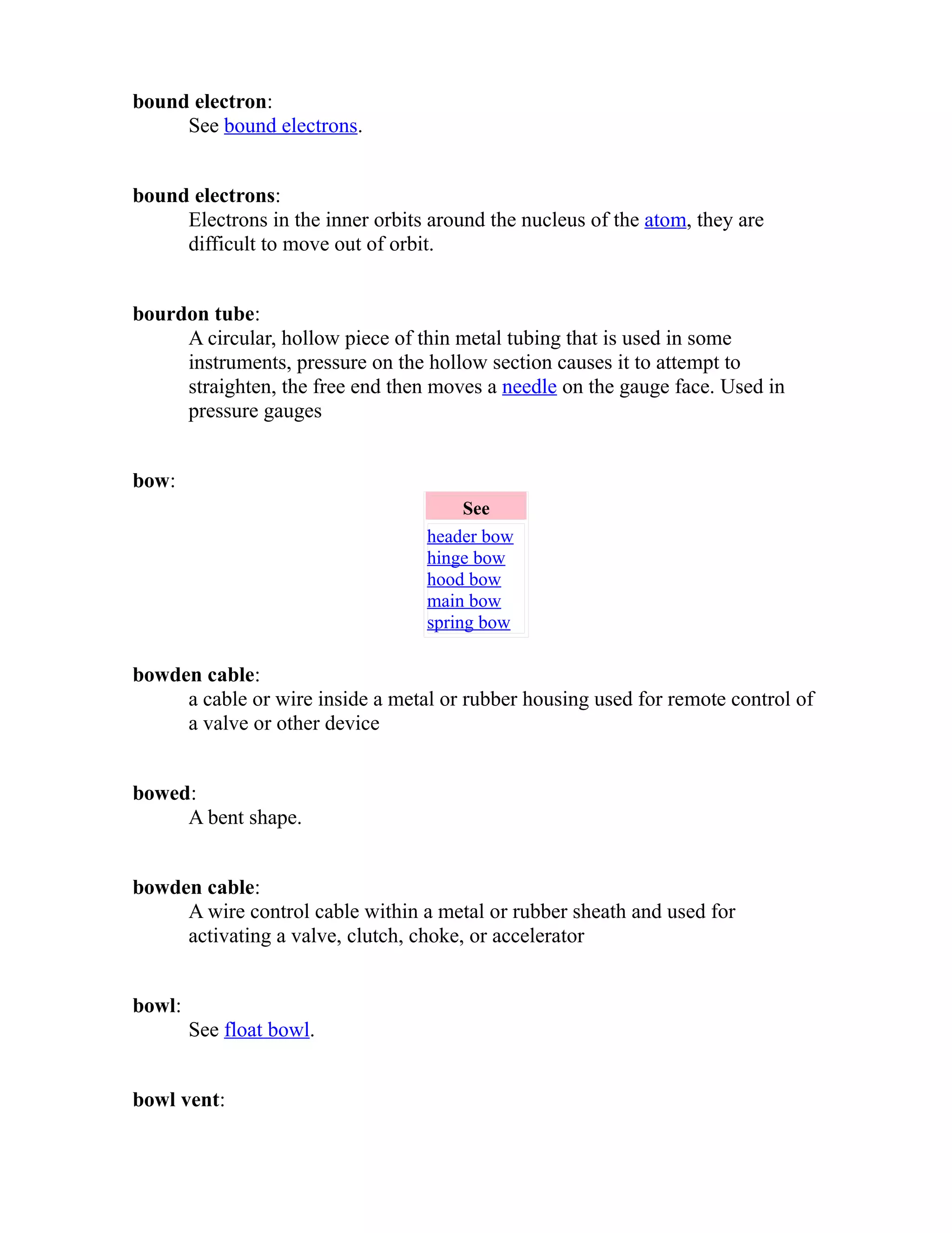 bound electron: 
See bound electrons. 
bound electrons: 
Electrons in the inner orbits around the nucleus of the atom, they are 
difficult to move out of orbit. 
bourdon tube: 
A circular, hollow piece of thin metal tubing that is used in some 
instruments, pressure on the hollow section causes it to attempt to 
straighten, the free end then moves a needle on the gauge face. Used in 
pressure gauges 
bow: 
See 
header bow 
hinge bow 
hood bow 
main bow 
spring bow 
bowden cable: 
a cable or wire inside a metal or rubber housing used for remote control of 
a valve or other device 
bowed: 
A bent shape. 
bowden cable: 
A wire control cable within a metal or rubber sheath and used for 
activating a valve, clutch, choke, or accelerator 
bowl: 
See float bowl. 
bowl vent: 
 