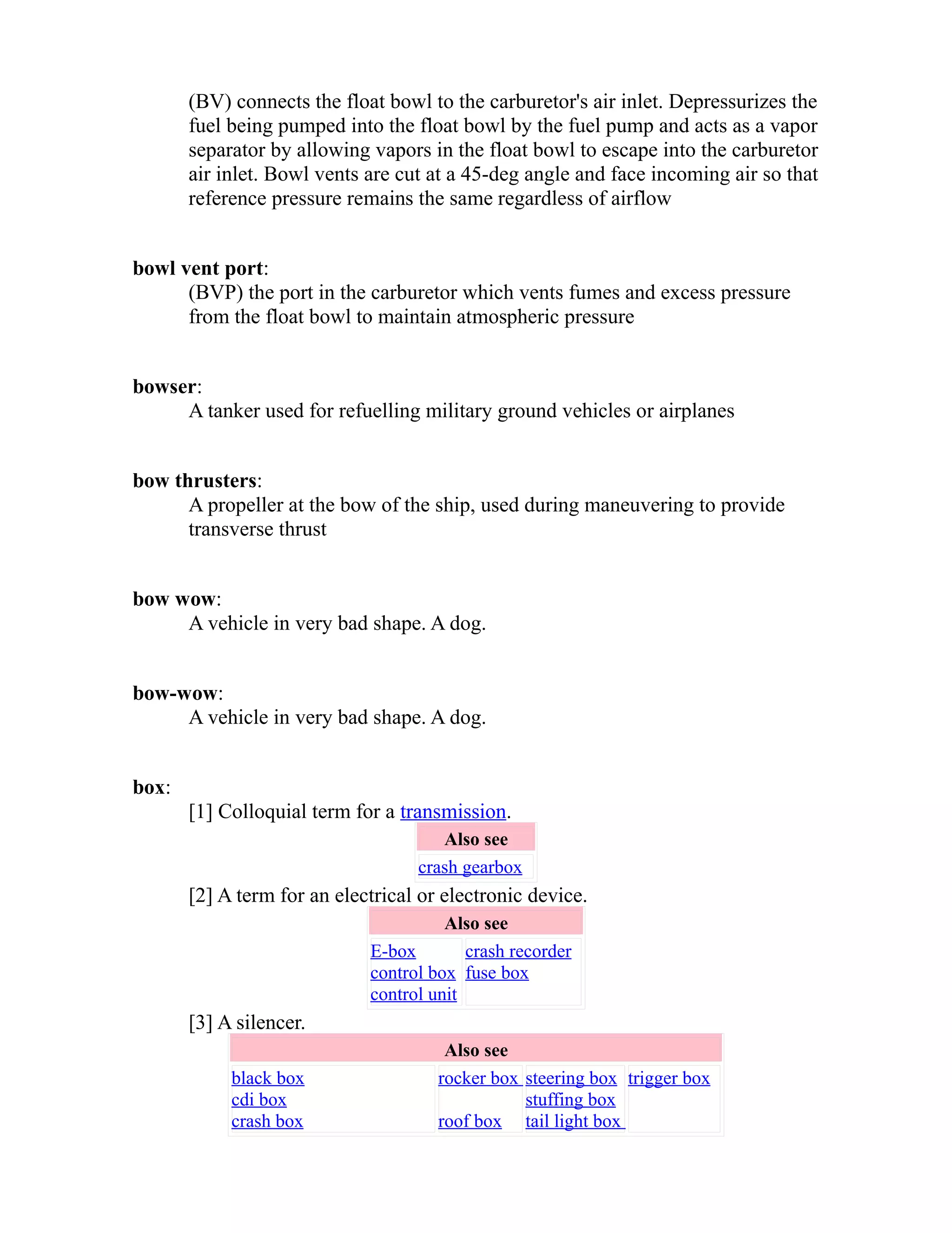 (BV) connects the float bowl to the carburetor's air inlet. Depressurizes the 
fuel being pumped into the float bowl by the fuel pump and acts as a vapor 
separator by allowing vapors in the float bowl to escape into the carburetor 
air inlet. Bowl vents are cut at a 45-deg angle and face incoming air so that 
reference pressure remains the same regardless of airflow 
bowl vent port: 
(BVP) the port in the carburetor which vents fumes and excess pressure 
from the float bowl to maintain atmospheric pressure 
bowser: 
A tanker used for refuelling military ground vehicles or airplanes 
bow thrusters: 
A propeller at the bow of the ship, used during maneuvering to provide 
transverse thrust 
bow wow: 
A vehicle in very bad shape. A dog. 
bow-wow: 
A vehicle in very bad shape. A dog. 
box: 
[1] Colloquial term for a transmission. 
Also see 
crash gearbox 
[2] A term for an electrical or electronic device. 
Also see 
E-box 
control box 
control unit 
crash recorder 
fuse box 
[3] A silencer. 
Also see 
black box 
cdi box 
crash box 
rocker box 
roof box 
steering box 
stuffing box 
tail light box 
trigger box 
 