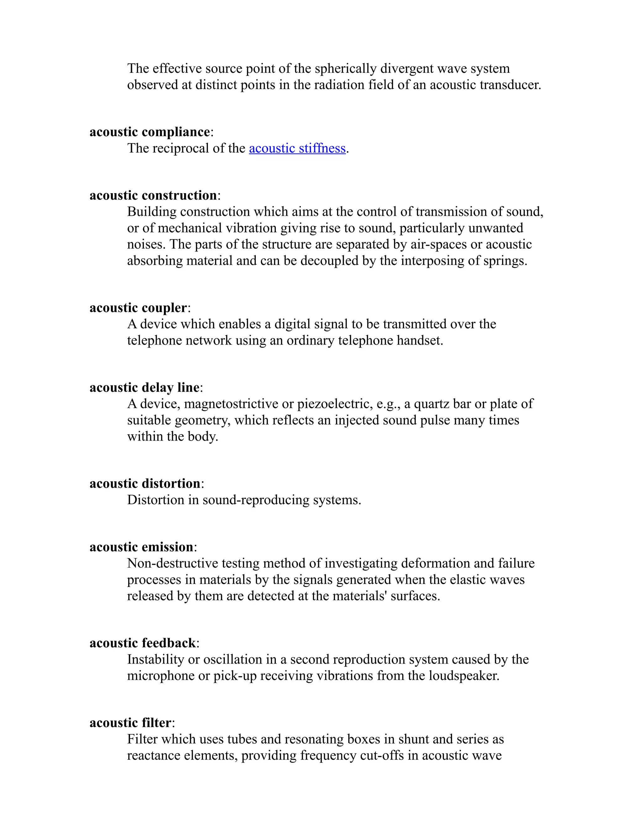 The effective source point of the spherically divergent wave system 
observed at distinct points in the radiation field of an acoustic transducer. 
acoustic compliance: 
The reciprocal of the acoustic stiffness. 
acoustic construction: 
Building construction which aims at the control of transmission of sound, 
or of mechanical vibration giving rise to sound, particularly unwanted 
noises. The parts of the structure are separated by air-spaces or acoustic 
absorbing material and can be decoupled by the interposing of springs. 
acoustic coupler: 
A device which enables a digital signal to be transmitted over the 
telephone network using an ordinary telephone handset. 
acoustic delay line: 
A device, magnetostrictive or piezoelectric, e.g., a quartz bar or plate of 
suitable geometry, which reflects an injected sound pulse many times 
within the body. 
acoustic distortion: 
Distortion in sound-reproducing systems. 
acoustic emission: 
Non-destructive testing method of investigating deformation and failure 
processes in materials by the signals generated when the elastic waves 
released by them are detected at the materials' surfaces. 
acoustic feedback: 
Instability or oscillation in a second reproduction system caused by the 
microphone or pick-up receiving vibrations from the loudspeaker. 
acoustic filter: 
Filter which uses tubes and resonating boxes in shunt and series as 
reactance elements, providing frequency cut-offs in acoustic wave 
 