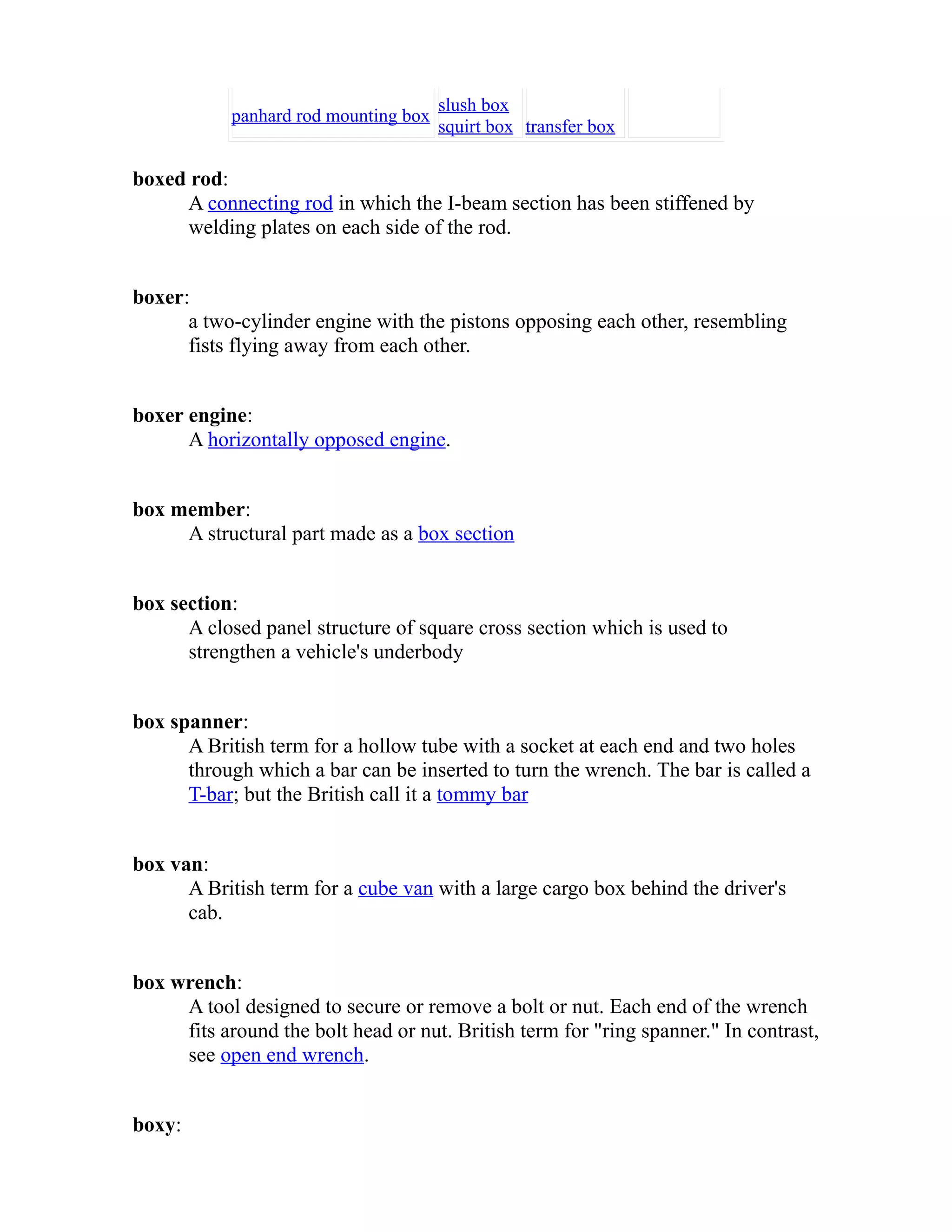 panhard rod mounting box slush box 
squirt box transfer box 
boxed rod: 
A connecting rod in which the I-beam section has been stiffened by 
welding plates on each side of the rod. 
boxer: 
a two-cylinder engine with the pistons opposing each other, resembling 
fists flying away from each other. 
boxer engine: 
A horizontally opposed engine. 
box member: 
A structural part made as a box section 
box section: 
A closed panel structure of square cross section which is used to 
strengthen a vehicle's underbody 
box spanner: 
A British term for a hollow tube with a socket at each end and two holes 
through which a bar can be inserted to turn the wrench. The bar is called a 
T-bar; but the British call it a tommy bar 
box van: 
A British term for a cube van with a large cargo box behind the driver's 
cab. 
box wrench: 
A tool designed to secure or remove a bolt or nut. Each end of the wrench 
fits around the bolt head or nut. British term for "ring spanner." In contrast, 
see open end wrench. 
boxy: 
 