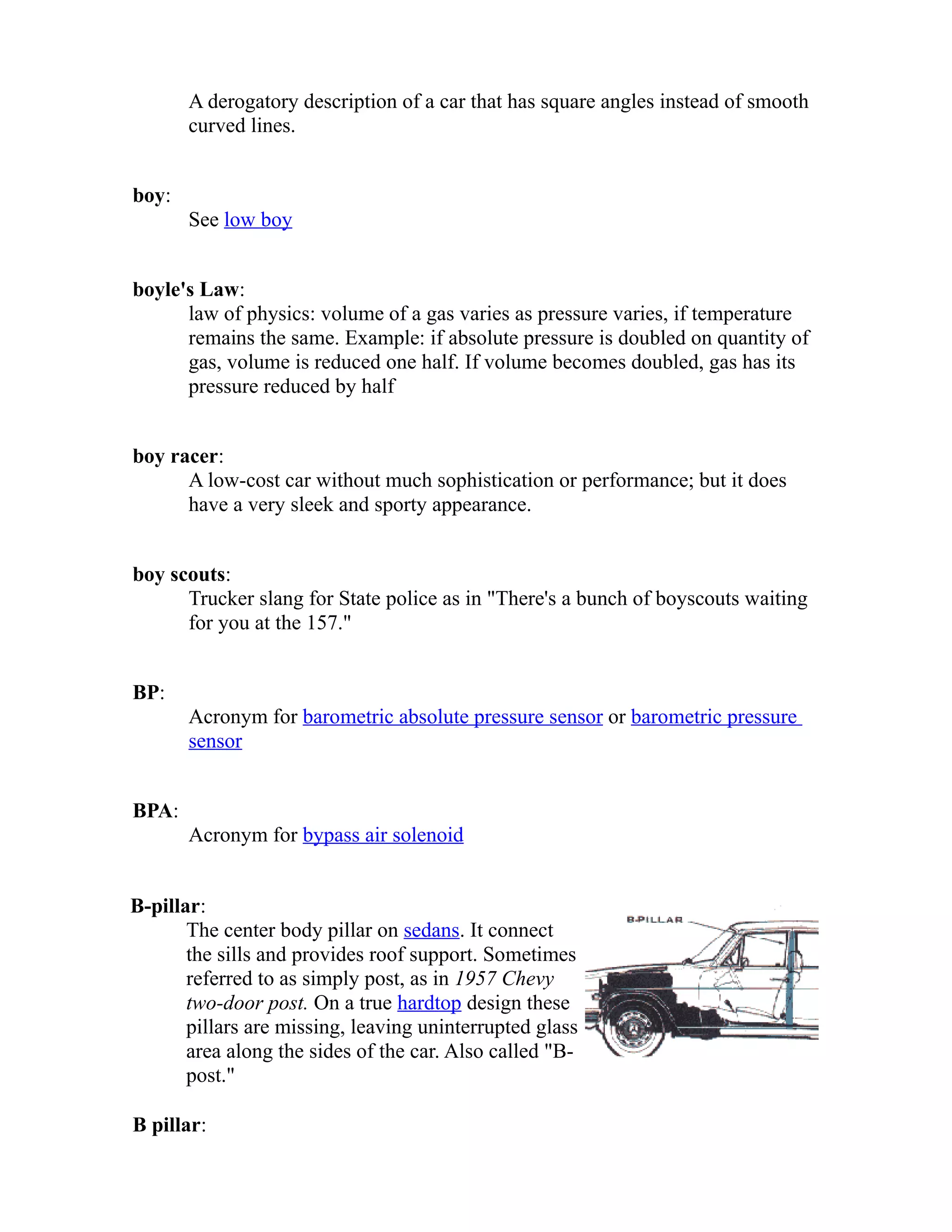A derogatory description of a car that has square angles instead of smooth 
curved lines. 
boy: 
See low boy 
boyle's Law: 
law of physics: volume of a gas varies as pressure varies, if temperature 
remains the same. Example: if absolute pressure is doubled on quantity of 
gas, volume is reduced one half. If volume becomes doubled, gas has its 
pressure reduced by half 
boy racer: 
A low-cost car without much sophistication or performance; but it does 
have a very sleek and sporty appearance. 
boy scouts: 
Trucker slang for State police as in "There's a bunch of boyscouts waiting 
for you at the 157." 
BP: 
Acronym for barometric absolute pressure sensor or barometric pressure 
sensor 
BPA: 
Acronym for bypass air solenoid 
B-pillar: 
The center body pillar on sedans. It connect 
the sills and provides roof support. Sometimes 
referred to as simply post, as in 1957 Chevy 
two-door post. On a true hardtop design these 
pillars are missing, leaving uninterrupted glass 
area along the sides of the car. Also called "B-post." 
B pillar: 
 