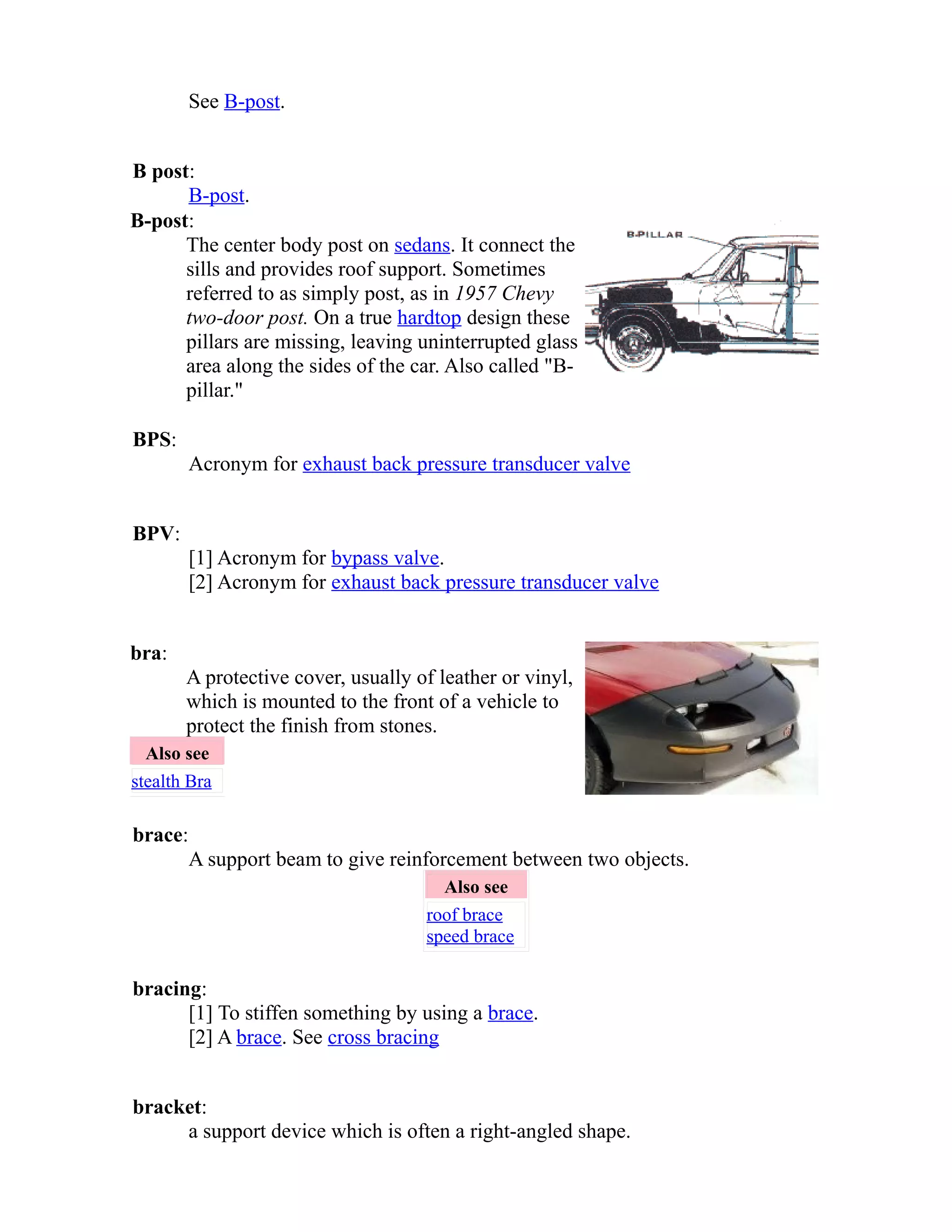 See B-post. 
B post: 
B-post. 
B-post: 
The center body post on sedans. It connect the 
sills and provides roof support. Sometimes 
referred to as simply post, as in 1957 Chevy 
two-door post. On a true hardtop design these 
pillars are missing, leaving uninterrupted glass 
area along the sides of the car. Also called "B-pillar." 
BPS: 
Acronym for exhaust back pressure transducer valve 
BPV: 
[1] Acronym for bypass valve. 
[2] Acronym for exhaust back pressure transducer valve 
bra: 
A protective cover, usually of leather or vinyl, 
which is mounted to the front of a vehicle to 
protect the finish from stones. 
Also see 
stealth Bra 
brace: 
A support beam to give reinforcement between two objects. 
Also see 
roof brace 
speed brace 
bracing: 
[1] To stiffen something by using a brace. 
[2] A brace. See cross bracing 
bracket: 
a support device which is often a right-angled shape. 
 