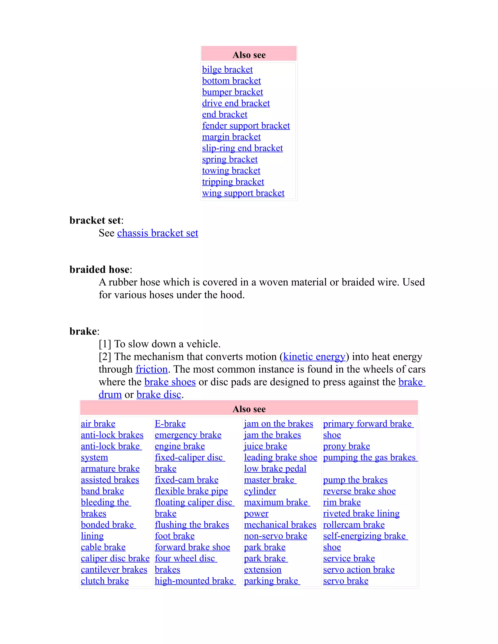 Also see 
bilge bracket 
bottom bracket 
bumper bracket 
drive end bracket 
end bracket 
fender support bracket 
margin bracket 
slip-ring end bracket 
spring bracket 
towing bracket 
tripping bracket 
wing support bracket 
bracket set: 
See chassis bracket set 
braided hose: 
A rubber hose which is covered in a woven material or braided wire. Used 
for various hoses under the hood. 
brake: 
[1] To slow down a vehicle. 
[2] The mechanism that converts motion (kinetic energy) into heat energy 
through friction. The most common instance is found in the wheels of cars 
where the brake shoes or disc pads are designed to press against the brake 
drum or brake disc. 
Also see 
air brake 
anti-lock brakes 
anti-lock brake 
system 
armature brake 
assisted brakes 
band brake 
bleeding the 
brakes 
bonded brake 
lining 
cable brake 
caliper disc brake 
cantilever brakes 
clutch brake 
E-brake 
emergency brake 
engine brake 
fixed-caliper disc 
brake 
fixed-cam brake 
flexible brake pipe 
floating caliper disc 
brake 
flushing the brakes 
foot brake 
forward brake shoe 
four wheel disc 
brakes 
high-mounted brake 
jam on the brakes 
jam the brakes 
juice brake 
leading brake shoe 
low brake pedal 
master brake 
cylinder 
maximum brake 
power 
mechanical brakes 
non-servo brake 
park brake 
park brake 
extension 
parking brake 
primary forward brake 
shoe 
prony brake 
pumping the gas brakes 
pump the brakes 
reverse brake shoe 
rim brake 
riveted brake lining 
rollercam brake 
self-energizing brake 
shoe 
service brake 
servo action brake 
servo brake 
 