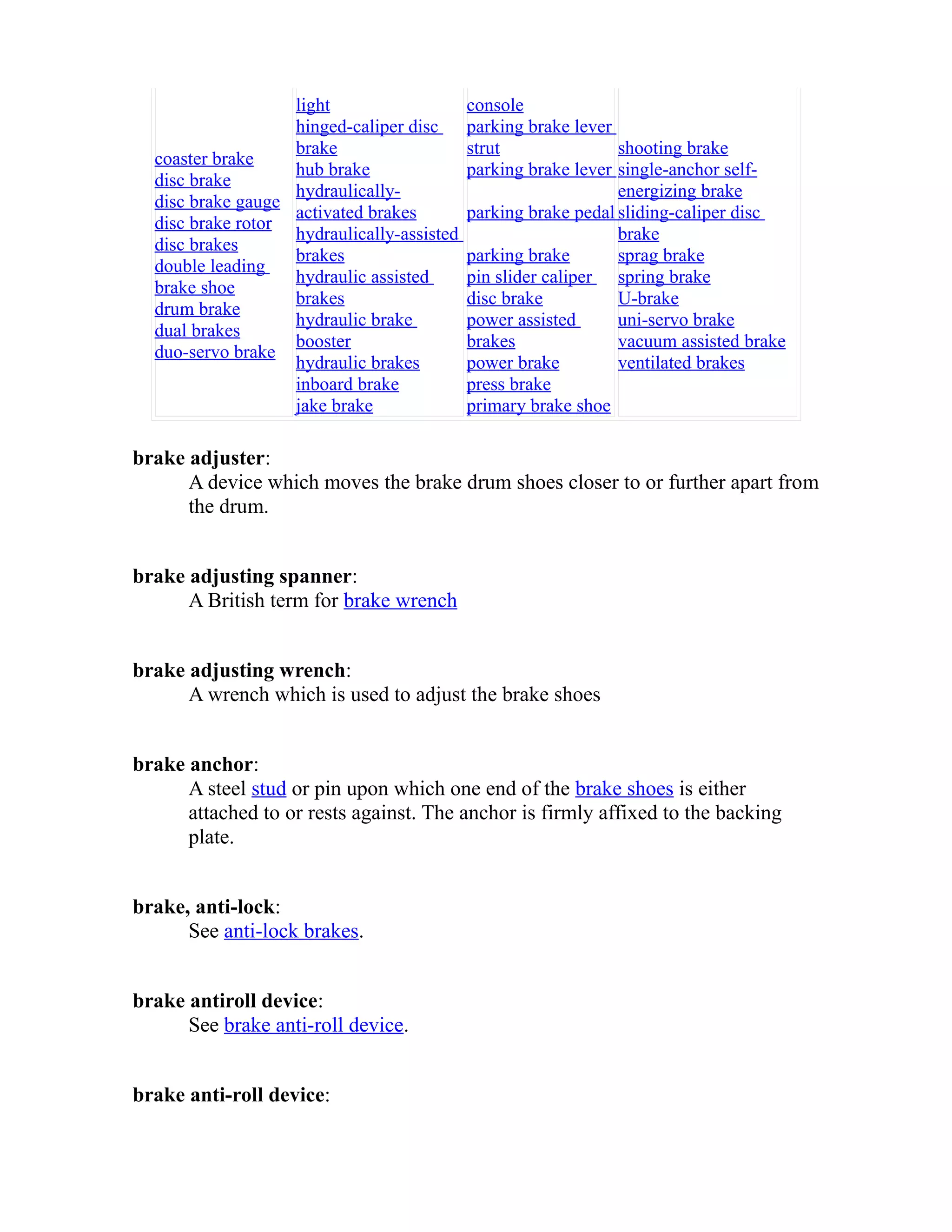 coaster brake 
disc brake 
disc brake gauge 
disc brake rotor 
disc brakes 
double leading 
brake shoe 
drum brake 
dual brakes 
duo-servo brake 
light 
hinged-caliper disc 
brake 
hub brake 
hydraulically-activated 
brakes 
hydraulically-assisted 
brakes 
hydraulic assisted 
brakes 
hydraulic brake 
booster 
hydraulic brakes 
inboard brake 
jake brake 
console 
parking brake lever 
strut 
parking brake lever 
parking brake pedal 
parking brake 
pin slider caliper 
disc brake 
power assisted 
brakes 
power brake 
press brake 
primary brake shoe 
shooting brake 
single-anchor self-energizing 
brake 
sliding-caliper disc 
brake 
sprag brake 
spring brake 
U-brake 
uni-servo brake 
vacuum assisted brake 
ventilated brakes 
brake adjuster: 
A device which moves the brake drum shoes closer to or further apart from 
the drum. 
brake adjusting spanner: 
A British term for brake wrench 
brake adjusting wrench: 
A wrench which is used to adjust the brake shoes 
brake anchor: 
A steel stud or pin upon which one end of the brake shoes is either 
attached to or rests against. The anchor is firmly affixed to the backing 
plate. 
brake, anti-lock: 
See anti-lock brakes. 
brake antiroll device: 
See brake anti-roll device. 
brake anti-roll device: 
 