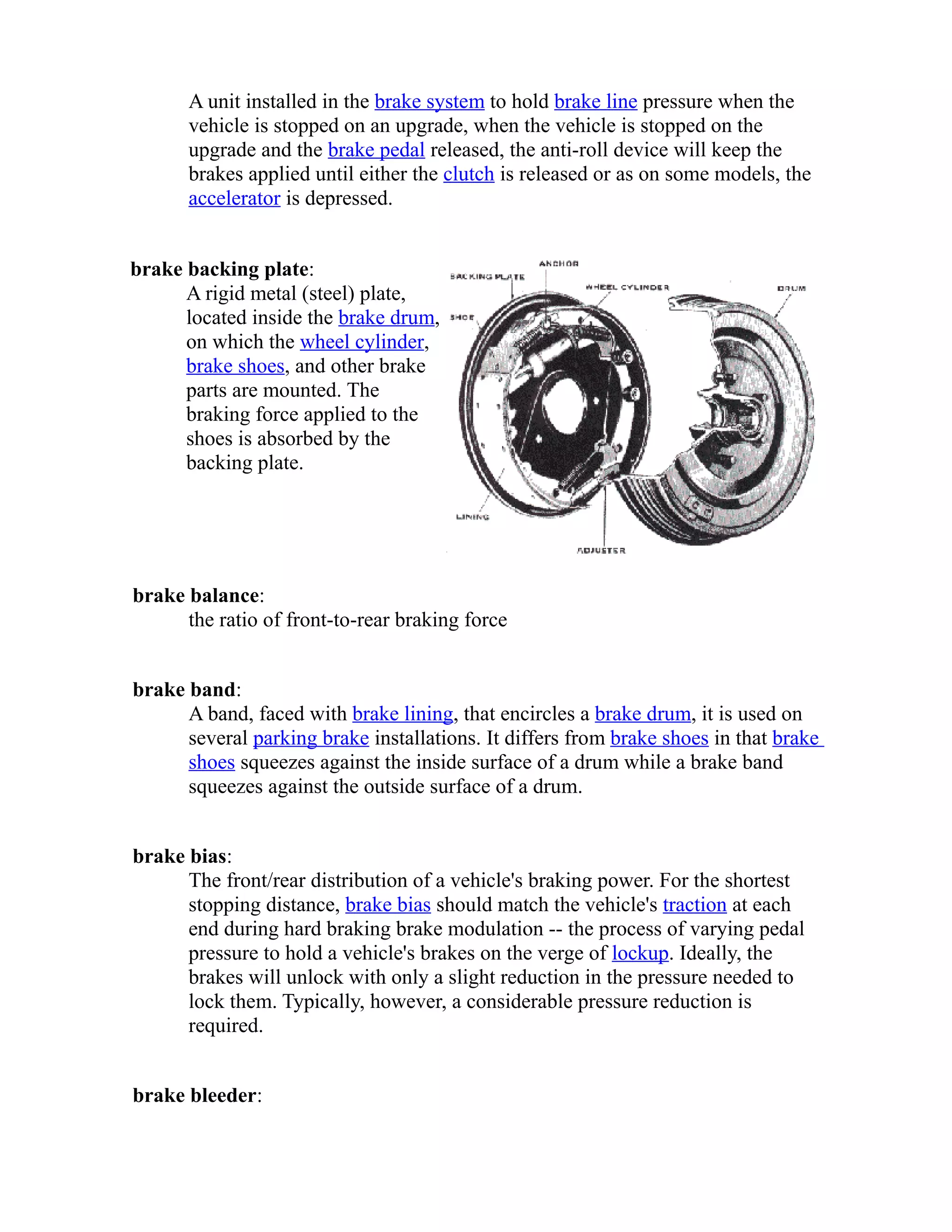 A unit installed in the brake system to hold brake line pressure when the 
vehicle is stopped on an upgrade, when the vehicle is stopped on the 
upgrade and the brake pedal released, the anti-roll device will keep the 
brakes applied until either the clutch is released or as on some models, the 
accelerator is depressed. 
brake backing plate: 
A rigid metal (steel) plate, 
located inside the brake drum, 
on which the wheel cylinder, 
brake shoes, and other brake 
parts are mounted. The 
braking force applied to the 
shoes is absorbed by the 
backing plate. 
brake balance: 
the ratio of front-to-rear braking force 
brake band: 
A band, faced with brake lining, that encircles a brake drum, it is used on 
several parking brake installations. It differs from brake shoes in that brake 
shoes squeezes against the inside surface of a drum while a brake band 
squeezes against the outside surface of a drum. 
brake bias: 
The front/rear distribution of a vehicle's braking power. For the shortest 
stopping distance, brake bias should match the vehicle's traction at each 
end during hard braking brake modulation -- the process of varying pedal 
pressure to hold a vehicle's brakes on the verge of lockup. Ideally, the 
brakes will unlock with only a slight reduction in the pressure needed to 
lock them. Typically, however, a considerable pressure reduction is 
required. 
brake bleeder: 
 