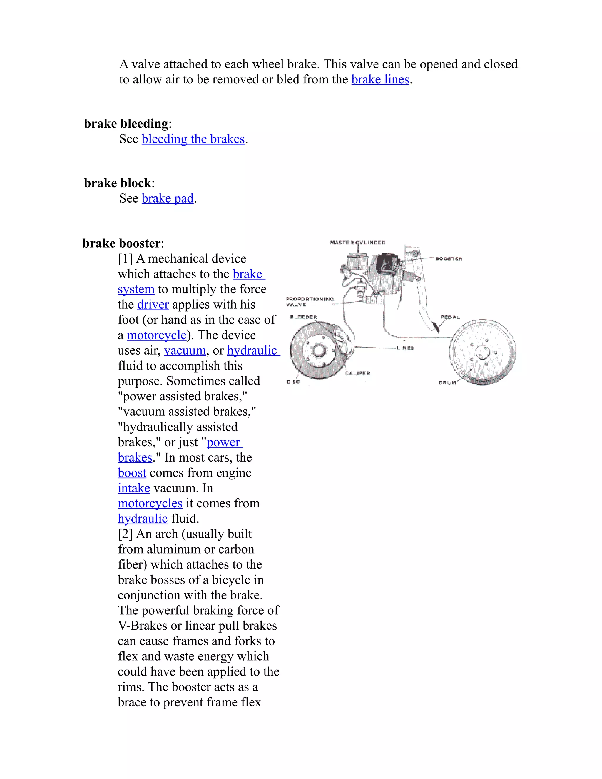 A valve attached to each wheel brake. This valve can be opened and closed 
to allow air to be removed or bled from the brake lines. 
brake bleeding: 
See bleeding the brakes. 
brake block: 
See brake pad. 
brake booster: 
[1] A mechanical device 
which attaches to the brake 
system to multiply the force 
the driver applies with his 
foot (or hand as in the case of 
a motorcycle). The device 
uses air, vacuum, or hydraulic 
fluid to accomplish this 
purpose. Sometimes called 
"power assisted brakes," 
"vacuum assisted brakes," 
"hydraulically assisted 
brakes," or just "power 
brakes." In most cars, the 
boost comes from engine 
intake vacuum. In 
motorcycles it comes from 
hydraulic fluid. 
[2] An arch (usually built 
from aluminum or carbon 
fiber) which attaches to the 
brake bosses of a bicycle in 
conjunction with the brake. 
The powerful braking force of 
V-Brakes or linear pull brakes 
can cause frames and forks to 
flex and waste energy which 
could have been applied to the 
rims. The booster acts as a 
brace to prevent frame flex 
 