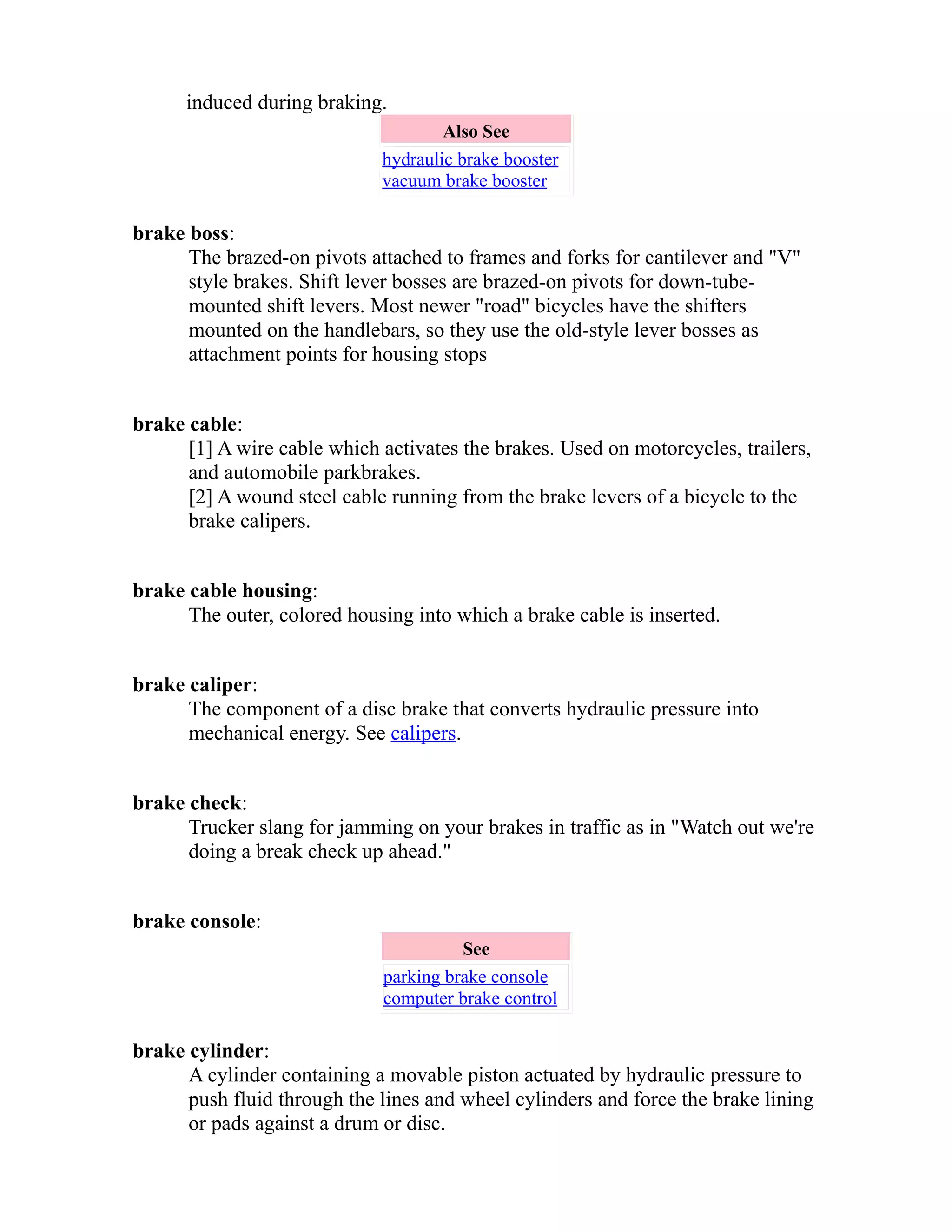 induced during braking. 
Also See 
hydraulic brake booster 
vacuum brake booster 
brake boss: 
The brazed-on pivots attached to frames and forks for cantilever and "V" 
style brakes. Shift lever bosses are brazed-on pivots for down-tube-mounted 
shift levers. Most newer "road" bicycles have the shifters 
mounted on the handlebars, so they use the old-style lever bosses as 
attachment points for housing stops 
brake cable: 
[1] A wire cable which activates the brakes. Used on motorcycles, trailers, 
and automobile parkbrakes. 
[2] A wound steel cable running from the brake levers of a bicycle to the 
brake calipers. 
brake cable housing: 
The outer, colored housing into which a brake cable is inserted. 
brake caliper: 
The component of a disc brake that converts hydraulic pressure into 
mechanical energy. See calipers. 
brake check: 
Trucker slang for jamming on your brakes in traffic as in "Watch out we're 
doing a break check up ahead." 
brake console: 
See 
parking brake console 
computer brake control 
brake cylinder: 
A cylinder containing a movable piston actuated by hydraulic pressure to 
push fluid through the lines and wheel cylinders and force the brake lining 
or pads against a drum or disc. 
 