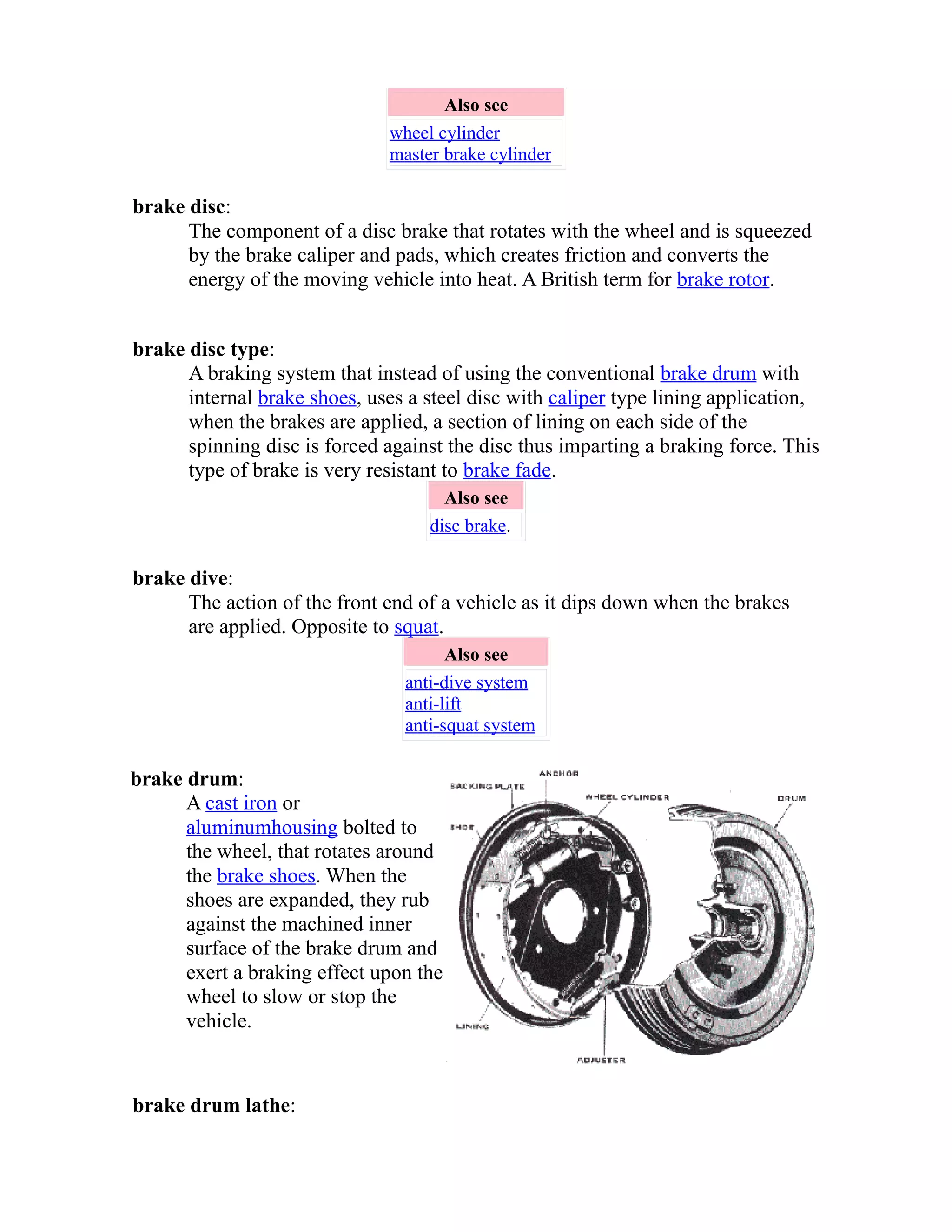 Also see 
wheel cylinder 
master brake cylinder 
brake disc: 
The component of a disc brake that rotates with the wheel and is squeezed 
by the brake caliper and pads, which creates friction and converts the 
energy of the moving vehicle into heat. A British term for brake rotor. 
brake disc type: 
A braking system that instead of using the conventional brake drum with 
internal brake shoes, uses a steel disc with caliper type lining application, 
when the brakes are applied, a section of lining on each side of the 
spinning disc is forced against the disc thus imparting a braking force. This 
type of brake is very resistant to brake fade. 
Also see 
disc brake. 
brake dive: 
The action of the front end of a vehicle as it dips down when the brakes 
are applied. Opposite to squat. 
Also see 
anti-dive system 
anti-lift 
anti-squat system 
brake drum: 
A cast iron or 
aluminum housing bolted to 
the wheel, that rotates around 
the brake shoes. When the 
shoes are expanded, they rub 
against the machined inner 
surface of the brake drum and 
exert a braking effect upon the 
wheel to slow or stop the 
vehicle. 
brake drum lathe: 
 