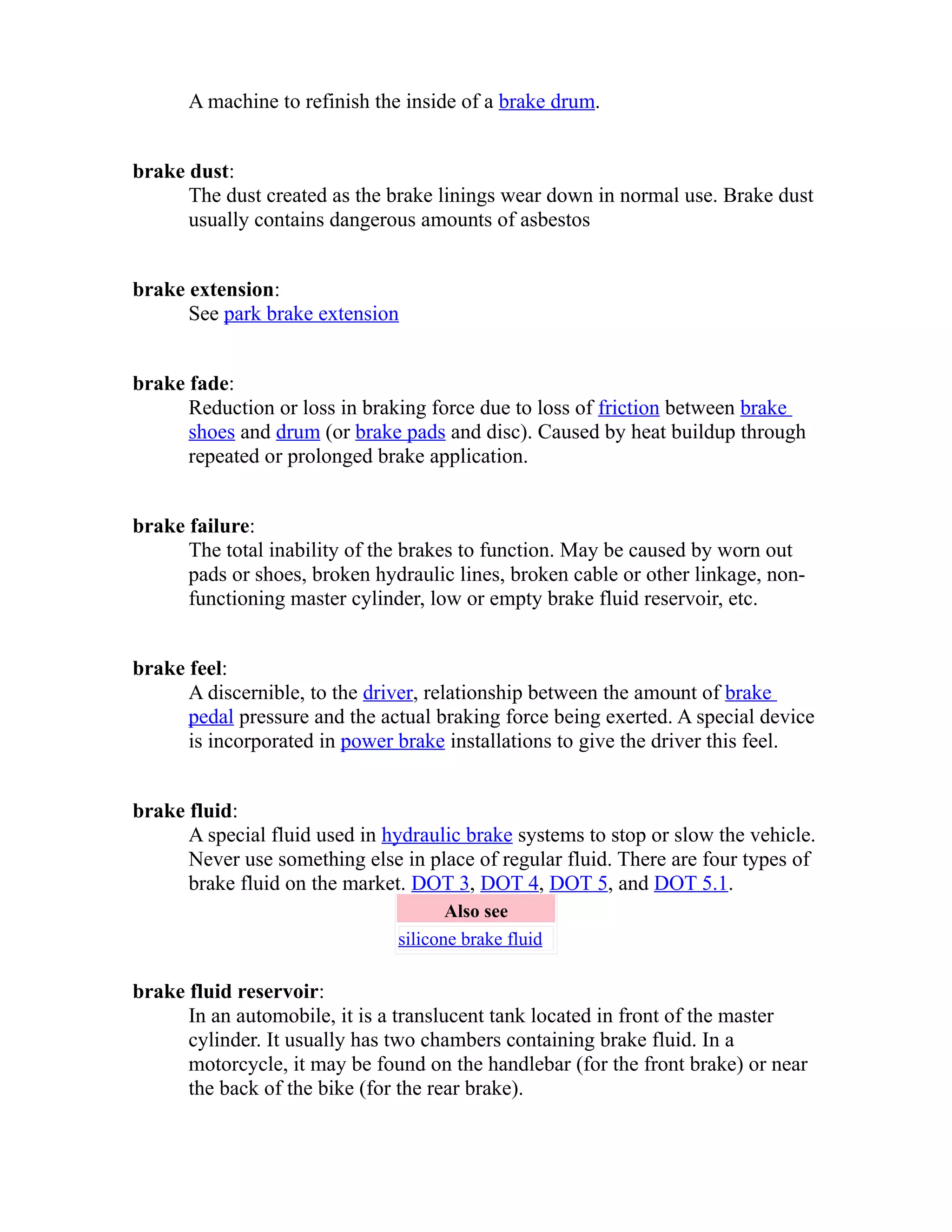 A machine to refinish the inside of a brake drum. 
brake dust: 
The dust created as the brake linings wear down in normal use. Brake dust 
usually contains dangerous amounts of asbestos 
brake extension: 
See park brake extension 
brake fade: 
Reduction or loss in braking force due to loss of friction between brake 
shoes and drum (or brake pads and disc). Caused by heat buildup through 
repeated or prolonged brake application. 
brake failure: 
The total inability of the brakes to function. May be caused by worn out 
pads or shoes, broken hydraulic lines, broken cable or other linkage, non-functioning 
master cylinder, low or empty brake fluid reservoir, etc. 
brake feel: 
A discernible, to the driver, relationship between the amount of brake 
pedal pressure and the actual braking force being exerted. A special device 
is incorporated in power brake installations to give the driver this feel. 
brake fluid: 
A special fluid used in hydraulic brake systems to stop or slow the vehicle. 
Never use something else in place of regular fluid. There are four types of 
brake fluid on the market. DOT 3, DOT 4, DOT 5, and DOT 5.1. 
Also see 
silicone brake fluid 
brake fluid reservoir: 
In an automobile, it is a translucent tank located in front of the master 
cylinder. It usually has two chambers containing brake fluid. In a 
motorcycle, it may be found on the handlebar (for the front brake) or near 
the back of the bike (for the rear brake). 
 