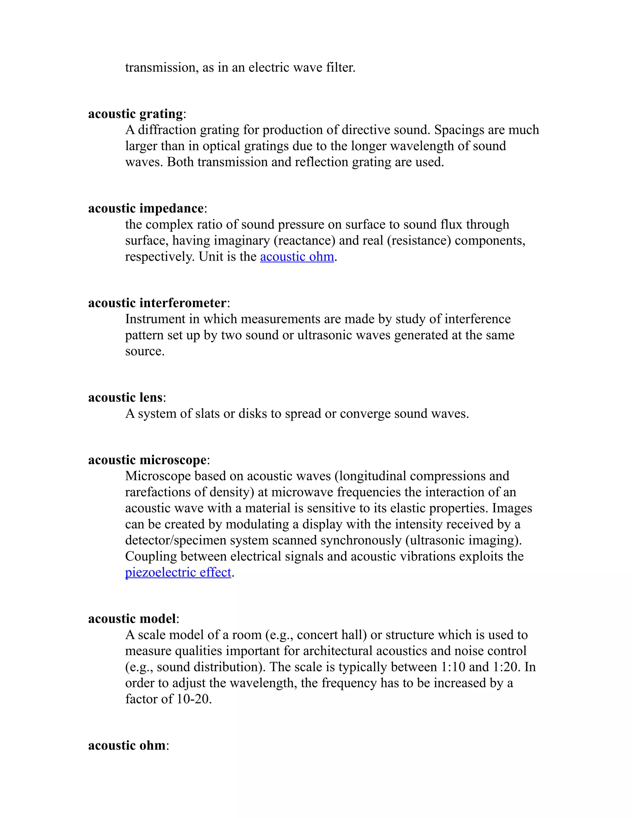 transmission, as in an electric wave filter. 
acoustic grating: 
A diffraction grating for production of directive sound. Spacings are much 
larger than in optical gratings due to the longer wavelength of sound 
waves. Both transmission and reflection grating are used. 
acoustic impedance: 
the complex ratio of sound pressure on surface to sound flux through 
surface, having imaginary (reactance) and real (resistance) components, 
respectively. Unit is the acoustic ohm. 
acoustic interferometer: 
Instrument in which measurements are made by study of interference 
pattern set up by two sound or ultrasonic waves generated at the same 
source. 
acoustic lens: 
A system of slats or disks to spread or converge sound waves. 
acoustic microscope: 
Microscope based on acoustic waves (longitudinal compressions and 
rarefactions of density) at microwave frequencies the interaction of an 
acoustic wave with a material is sensitive to its elastic properties. Images 
can be created by modulating a display with the intensity received by a 
detector/specimen system scanned synchronously (ultrasonic imaging). 
Coupling between electrical signals and acoustic vibrations exploits the 
piezoelectric effect. 
acoustic model: 
A scale model of a room (e.g., concert hall) or structure which is used to 
measure qualities important for architectural acoustics and noise control 
(e.g., sound distribution). The scale is typically between 1:10 and 1:20. In 
order to adjust the wavelength, the frequency has to be increased by a 
factor of 10-20. 
acoustic ohm: 
 