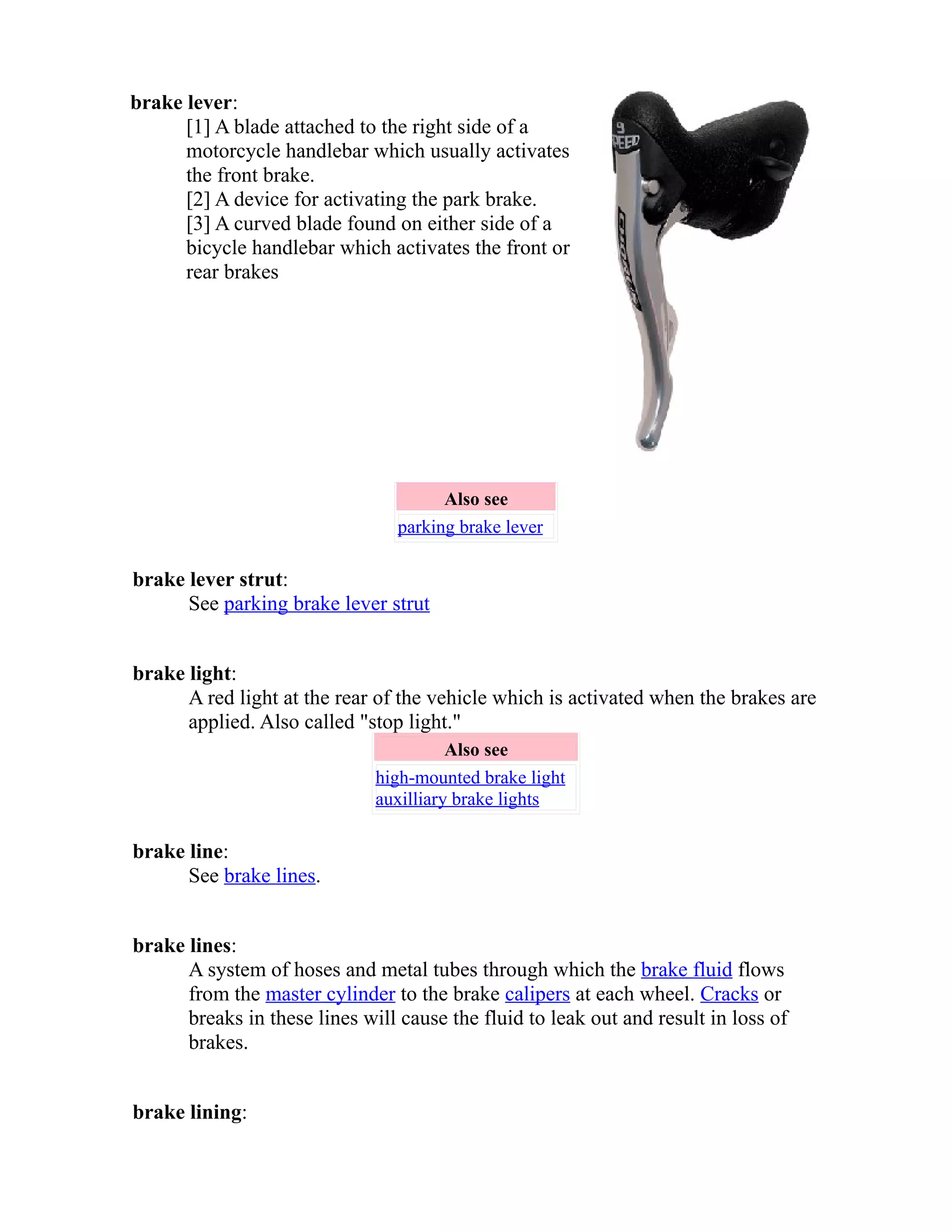 brake lever: 
[1] A blade attached to the right side of a 
motorcycle handlebar which usually activates 
the front brake. 
[2] A device for activating the park brake. 
[3] A curved blade found on either side of a 
bicycle handlebar which activates the front or 
rear brakes 
Also see 
parking brake lever 
brake lever strut: 
See parking brake lever strut 
brake light: 
A red light at the rear of the vehicle which is activated when the brakes are 
applied. Also called "stop light." 
Also see 
high-mounted brake light 
auxilliary brake lights 
brake line: 
See brake lines. 
brake lines: 
A system of hoses and metal tubes through which the brake fluid flows 
from the master cylinder to the brake calipers at each wheel. Cracks or 
breaks in these lines will cause the fluid to leak out and result in loss of 
brakes. 
brake lining: 
 