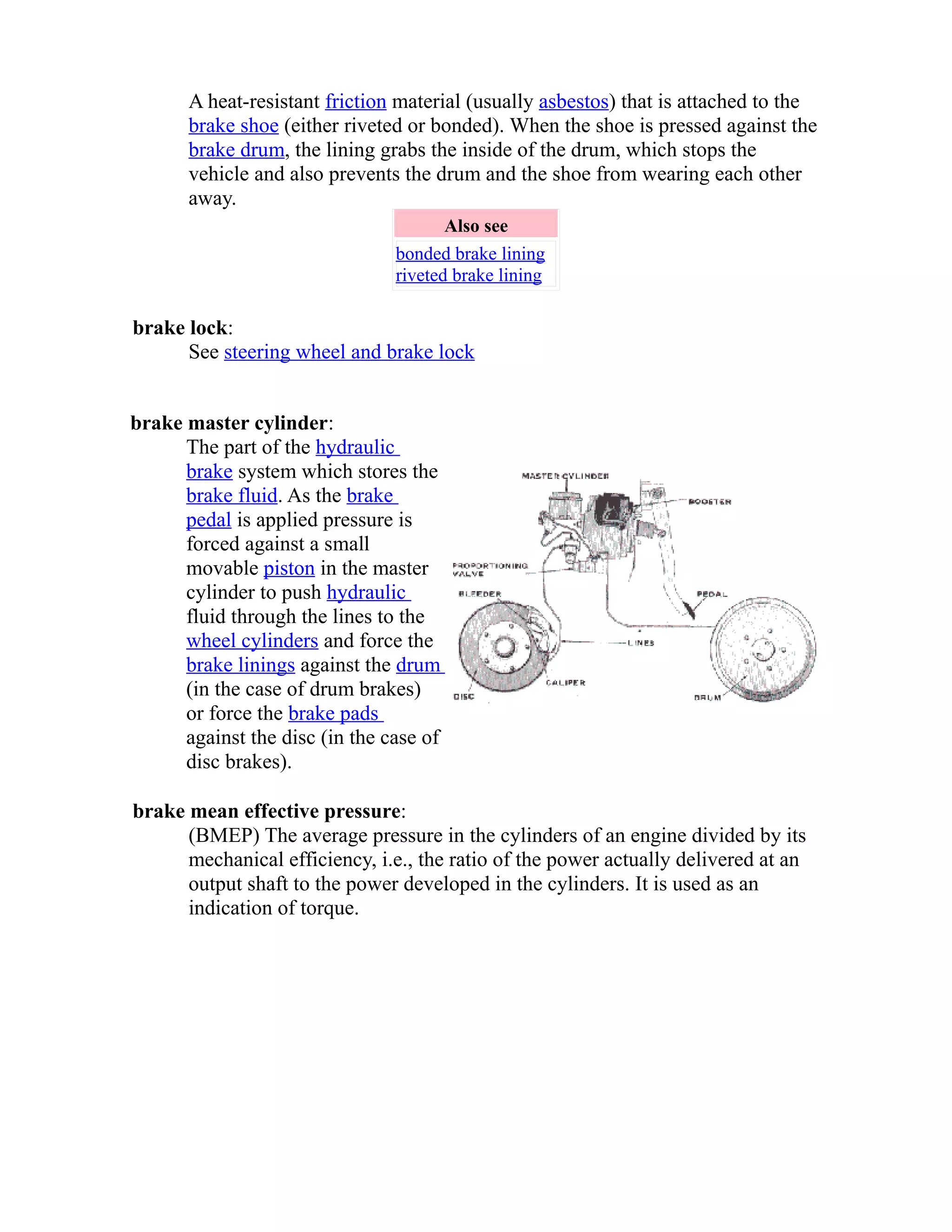 A heat-resistant friction material (usually asbestos) that is attached to the 
brake shoe (either riveted or bonded). When the shoe is pressed against the 
brake drum, the lining grabs the inside of the drum, which stops the 
vehicle and also prevents the drum and the shoe from wearing each other 
away. 
Also see 
bonded brake lining 
riveted brake lining 
brake lock: 
See steering wheel and brake lock 
brake master cylinder: 
The part of the hydraulic 
brake system which stores the 
brake fluid. As the brake 
pedal is applied pressure is 
forced against a small 
movable piston in the master 
cylinder to push hydraulic 
fluid through the lines to the 
wheel cylinders and force the 
brake linings against the drum 
(in the case of drum brakes) 
or force the brake pads 
against the disc (in the case of 
disc brakes). 
brake mean effective pressure: 
(BMEP) The average pressure in the cylinders of an engine divided by its 
mechanical efficiency, i.e., the ratio of the power actually delivered at an 
output shaft to the power developed in the cylinders. It is used as an 
indication of torque. 
 