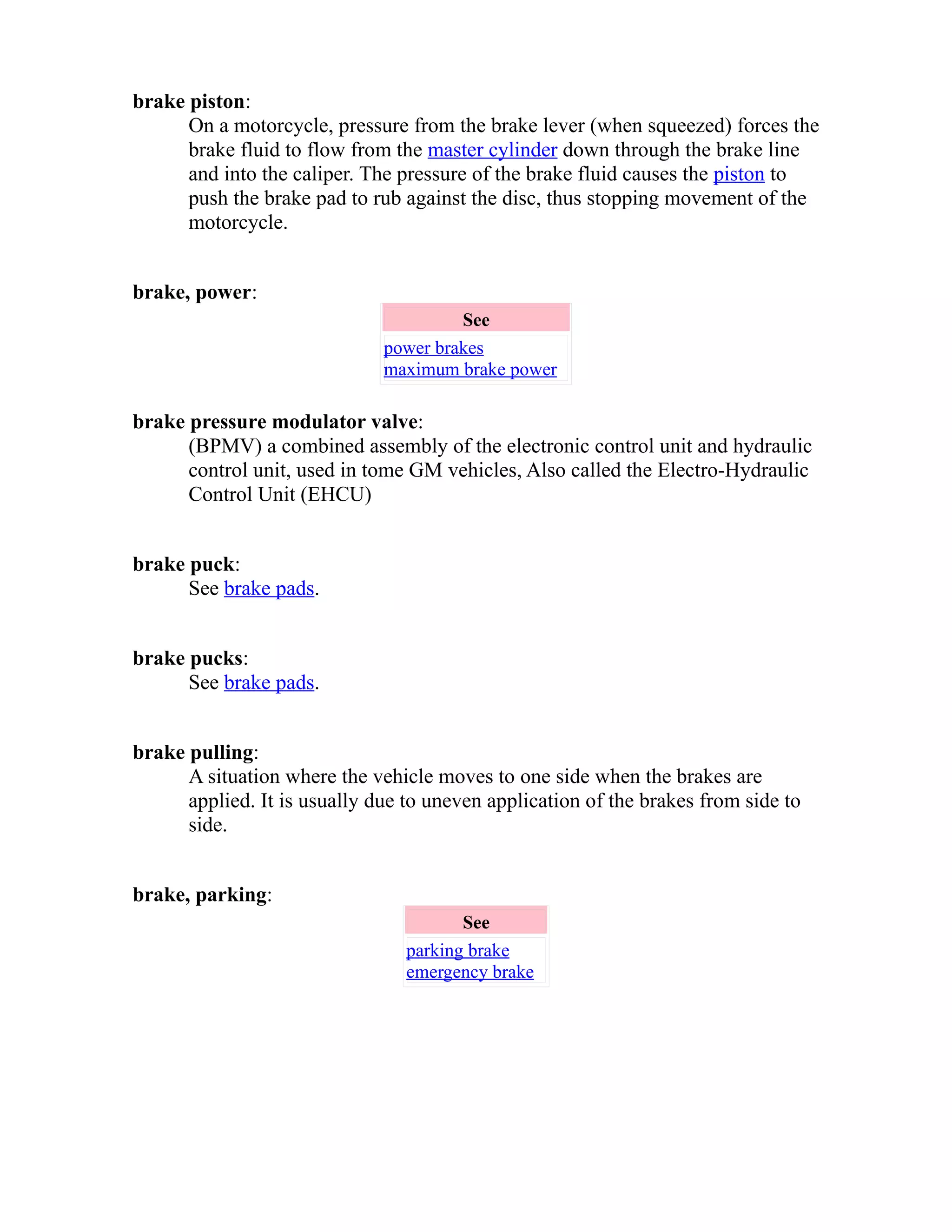 brake piston: 
On a motorcycle, pressure from the brake lever (when squeezed) forces the 
brake fluid to flow from the master cylinder down through the brake line 
and into the caliper. The pressure of the brake fluid causes the piston to 
push the brake pad to rub against the disc, thus stopping movement of the 
motorcycle. 
brake, power: 
See 
power brakes 
maximum brake power 
brake pressure modulator valve: 
(BPMV) a combined assembly of the electronic control unit and hydraulic 
control unit, used in tome GM vehicles, Also called the Electro-Hydraulic 
Control Unit (EHCU) 
brake puck: 
See brake pads. 
brake pucks: 
See brake pads. 
brake pulling: 
A situation where the vehicle moves to one side when the brakes are 
applied. It is usually due to uneven application of the brakes from side to 
side. 
brake, parking: 
See 
parking brake 
emergency brake 
 