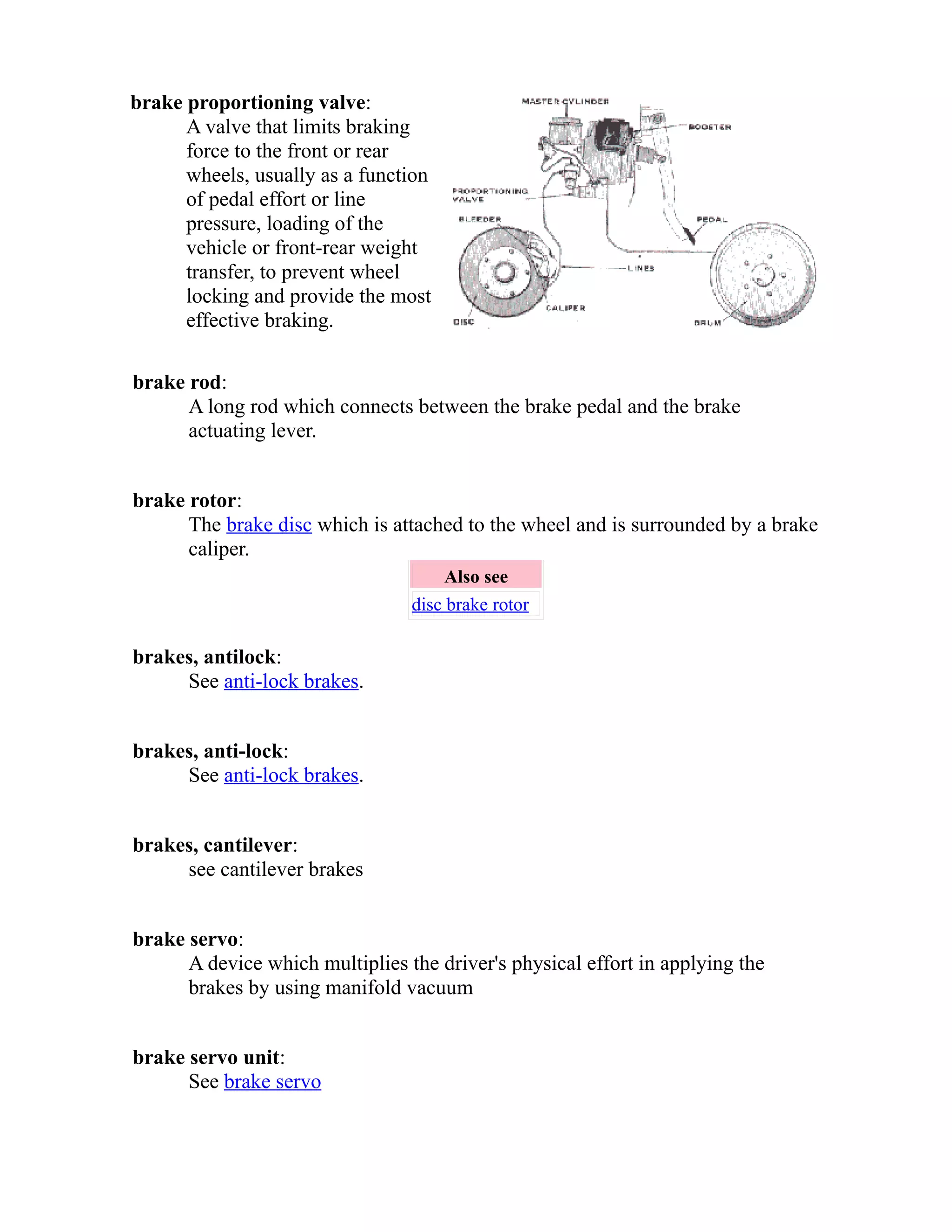 brake proportioning valve: 
A valve that limits braking 
force to the front or rear 
wheels, usually as a function 
of pedal effort or line 
pressure, loading of the 
vehicle or front-rear weight 
transfer, to prevent wheel 
locking and provide the most 
effective braking. 
brake rod: 
A long rod which connects between the brake pedal and the brake 
actuating lever. 
brake rotor: 
The brake disc which is attached to the wheel and is surrounded by a brake 
caliper. 
Also see 
disc brake rotor 
brakes, antilock: 
See anti-lock brakes. 
brakes, anti-lock: 
See anti-lock brakes. 
brakes, cantilever: 
see cantilever brakes 
brake servo: 
A device which multiplies the driver's physical effort in applying the 
brakes by using manifold vacuum 
brake servo unit: 
See brake servo 
 