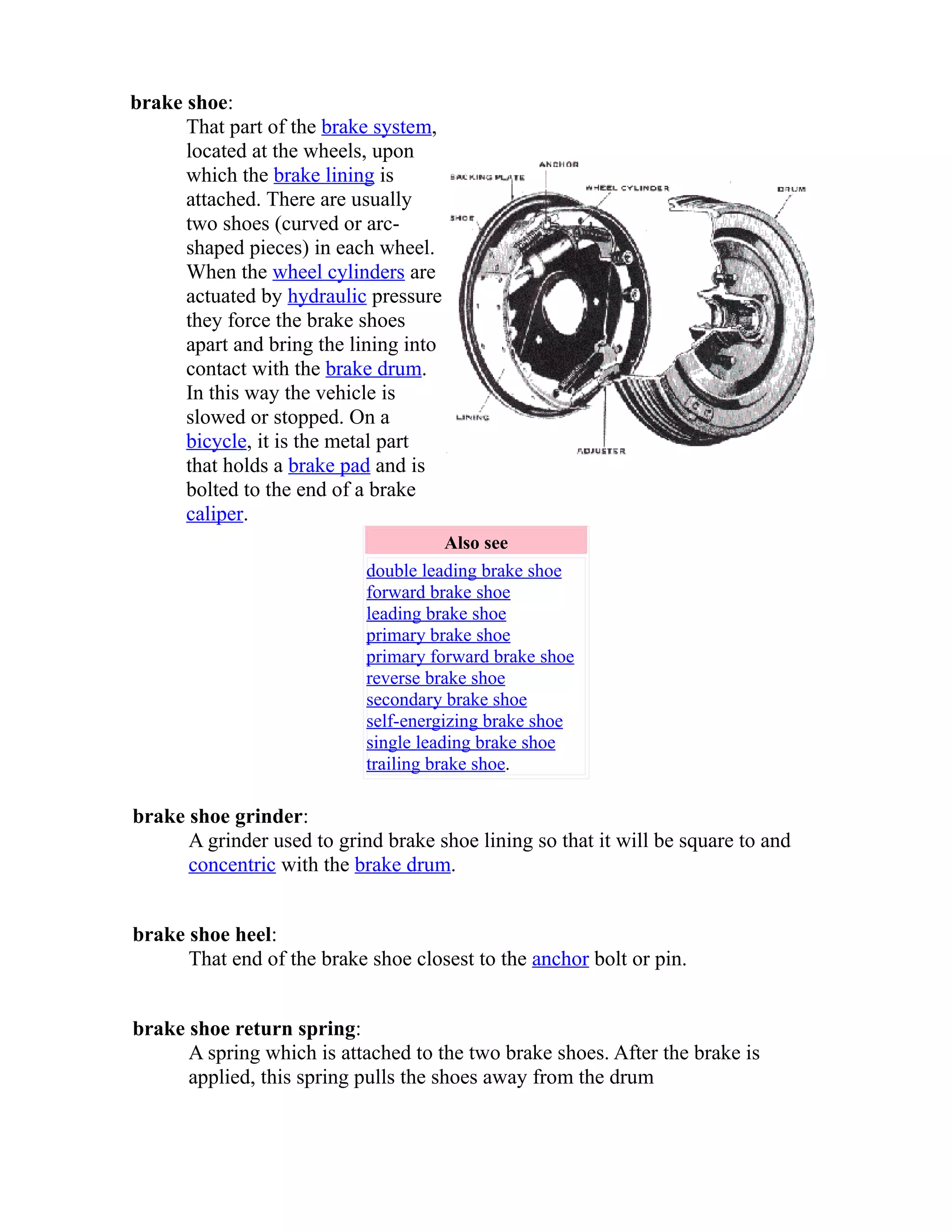 brake shoe: 
That part of the brake system, 
located at the wheels, upon 
which the brake lining is 
attached. There are usually 
two shoes (curved or arc-shaped 
pieces) in each wheel. 
When the wheel cylinders are 
actuated by hydraulic pressure 
they force the brake shoes 
apart and bring the lining into 
contact with the brake drum. 
In this way the vehicle is 
slowed or stopped. On a 
bicycle, it is the metal part 
that holds a brake pad and is 
bolted to the end of a brake 
caliper. 
Also see 
double leading brake shoe 
forward brake shoe 
leading brake shoe 
primary brake shoe 
primary forward brake shoe 
reverse brake shoe 
secondary brake shoe 
self-energizing brake shoe 
single leading brake shoe 
trailing brake shoe. 
brake shoe grinder: 
A grinder used to grind brake shoe lining so that it will be square to and 
concentric with the brake drum. 
brake shoe heel: 
That end of the brake shoe closest to the anchor bolt or pin. 
brake shoe return spring: 
A spring which is attached to the two brake shoes. After the brake is 
applied, this spring pulls the shoes away from the drum 
 