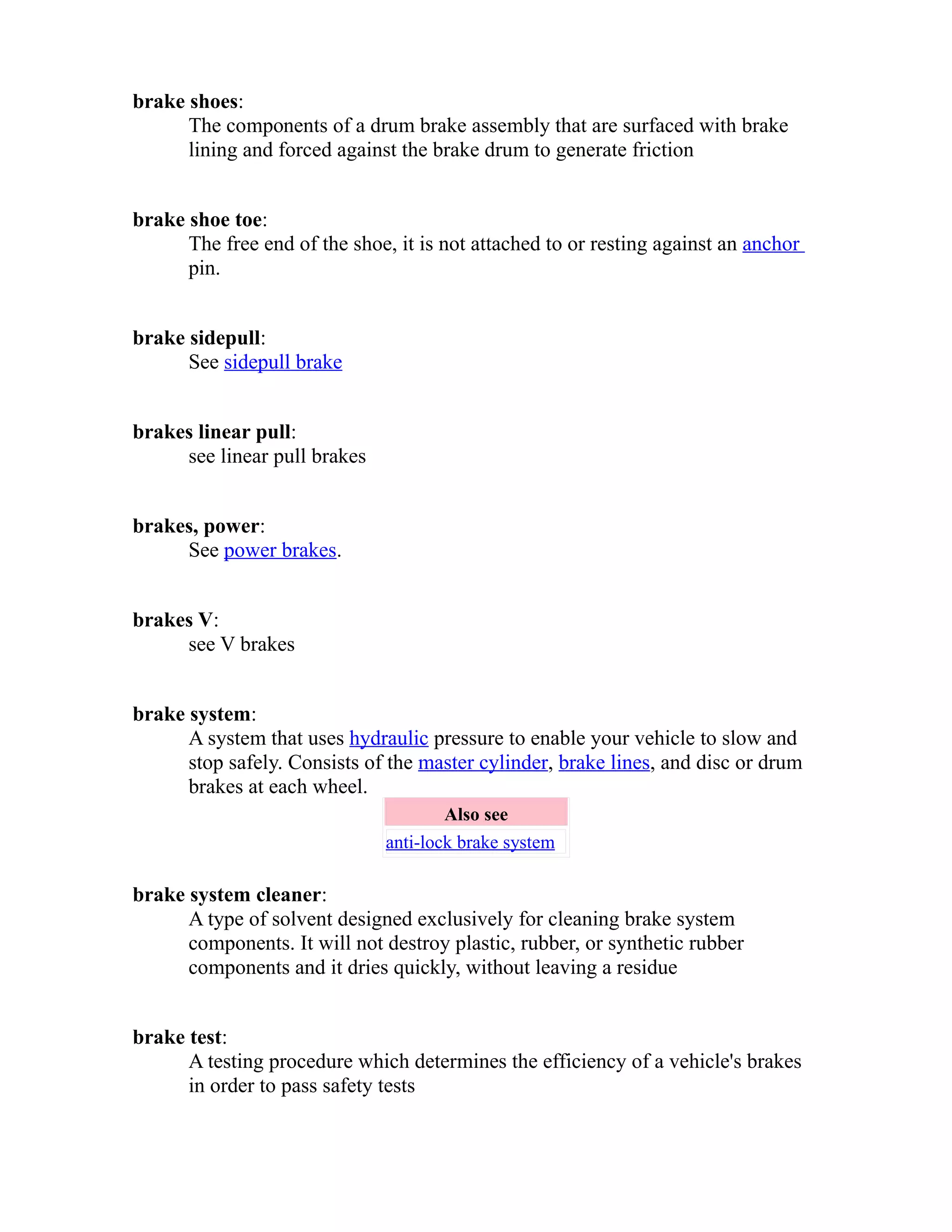 brake shoes: 
The components of a drum brake assembly that are surfaced with brake 
lining and forced against the brake drum to generate friction 
brake shoe toe: 
The free end of the shoe, it is not attached to or resting against an anchor 
pin. 
brake sidepull: 
See sidepull brake 
brakes linear pull: 
see linear pull brakes 
brakes, power: 
See power brakes. 
brakes V: 
see V brakes 
brake system: 
A system that uses hydraulic pressure to enable your vehicle to slow and 
stop safely. Consists of the master cylinder, brake lines, and disc or drum 
brakes at each wheel. 
Also see 
anti-lock brake system 
brake system cleaner: 
A type of solvent designed exclusively for cleaning brake system 
components. It will not destroy plastic, rubber, or synthetic rubber 
components and it dries quickly, without leaving a residue 
brake test: 
A testing procedure which determines the efficiency of a vehicle's brakes 
in order to pass safety tests 
 