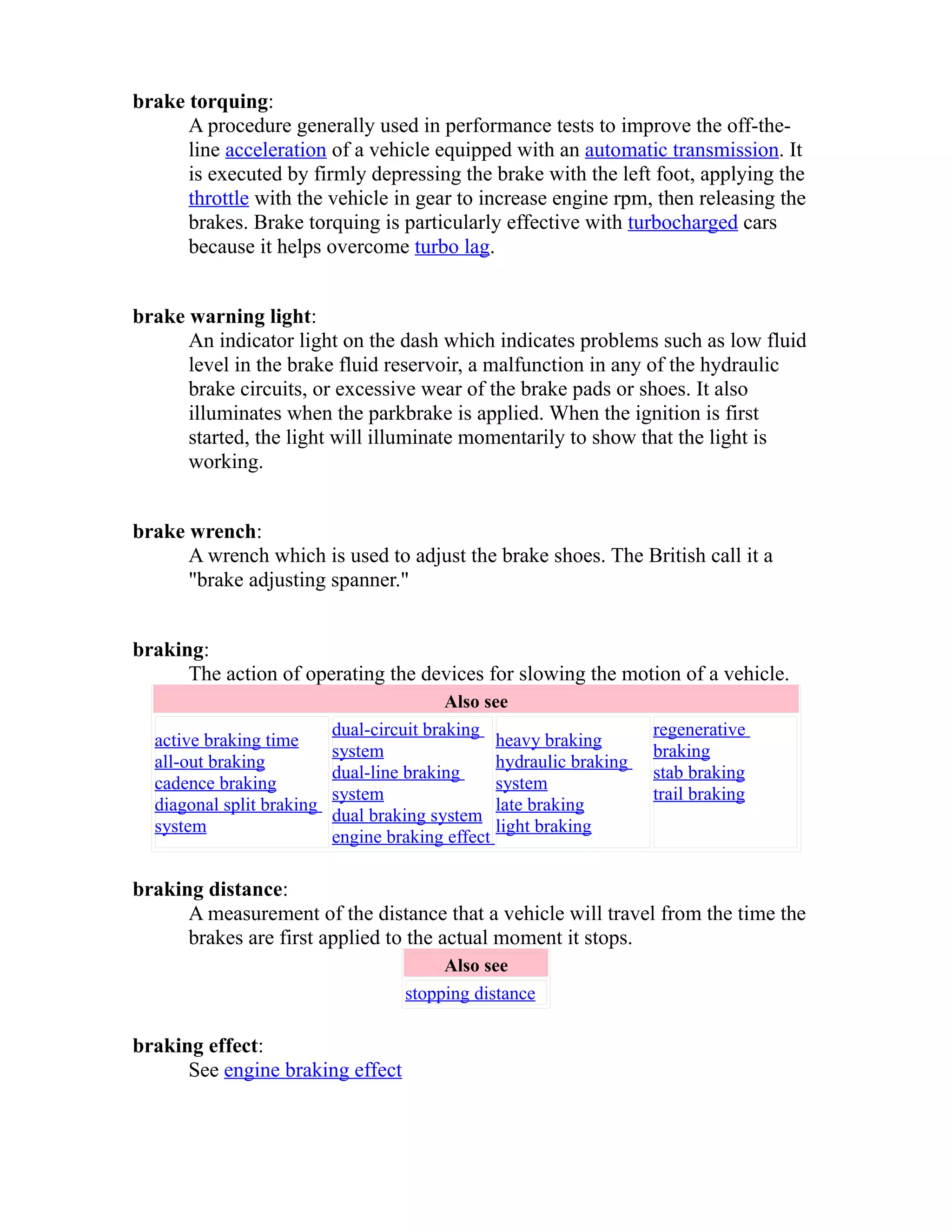 brake torquing: 
A procedure generally used in performance tests to improve the off-the-line 
acceleration of a vehicle equipped with an automatic transmission. It 
is executed by firmly depressing the brake with the left foot, applying the 
throttle with the vehicle in gear to increase engine rpm, then releasing the 
brakes. Brake torquing is particularly effective with turbocharged cars 
because it helps overcome turbo lag. 
brake warning light: 
An indicator light on the dash which indicates problems such as low fluid 
level in the brake fluid reservoir, a malfunction in any of the hydraulic 
brake circuits, or excessive wear of the brake pads or shoes. It also 
illuminates when the parkbrake is applied. When the ignition is first 
started, the light will illuminate momentarily to show that the light is 
working. 
brake wrench: 
A wrench which is used to adjust the brake shoes. The British call it a 
"brake adjusting spanner." 
braking: 
The action of operating the devices for slowing the motion of a vehicle. 
Also see 
active braking time 
all-out braking 
cadence braking 
diagonal split braking 
system 
dual-circuit braking 
system 
dual-line braking 
system 
dual braking system 
engine braking effect 
heavy braking 
hydraulic braking 
system 
late braking 
light braking 
regenerative 
braking 
stab braking 
trail braking 
braking distance: 
A measurement of the distance that a vehicle will travel from the time the 
brakes are first applied to the actual moment it stops. 
Also see 
stopping distance 
braking effect: 
See engine braking effect 
 