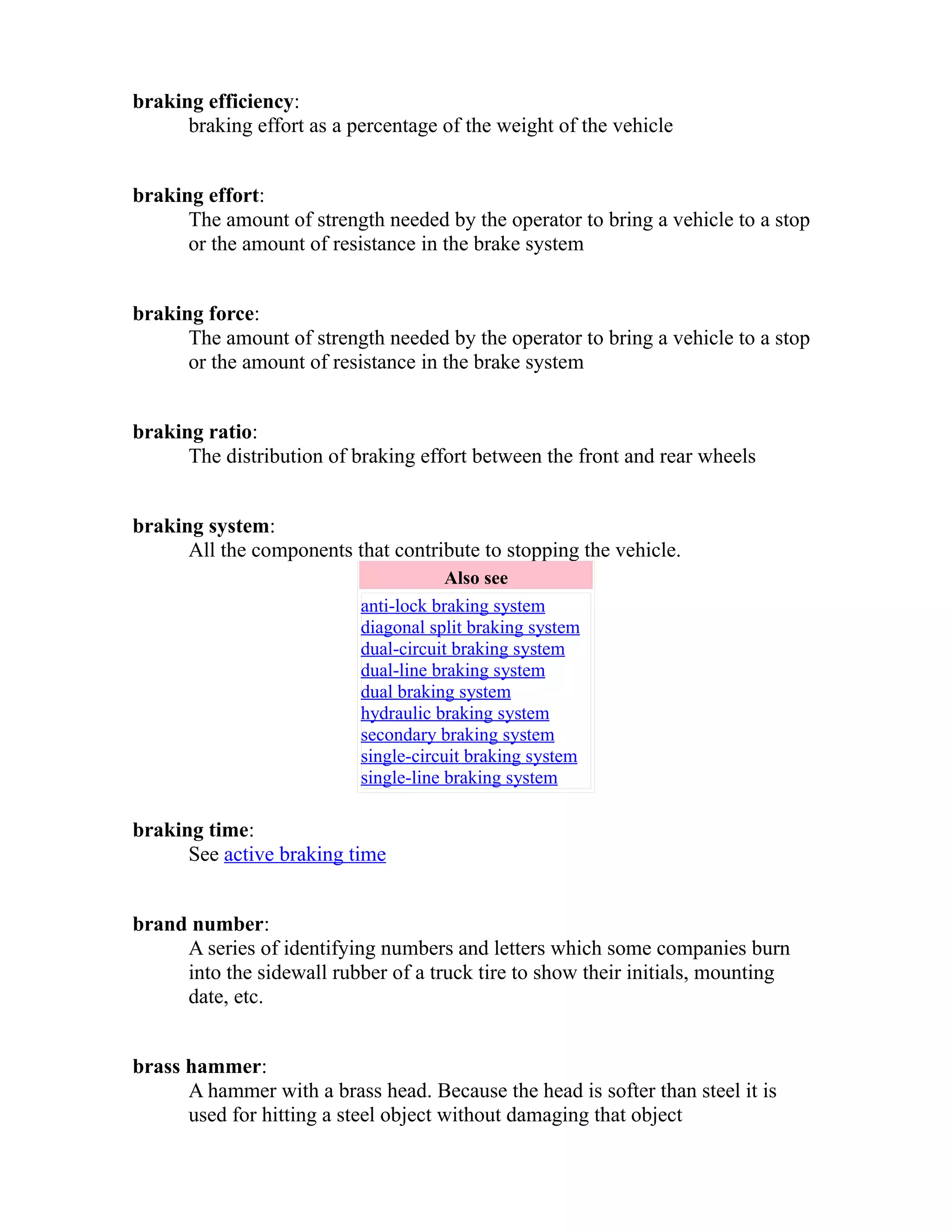 braking efficiency: 
braking effort as a percentage of the weight of the vehicle 
braking effort: 
The amount of strength needed by the operator to bring a vehicle to a stop 
or the amount of resistance in the brake system 
braking force: 
The amount of strength needed by the operator to bring a vehicle to a stop 
or the amount of resistance in the brake system 
braking ratio: 
The distribution of braking effort between the front and rear wheels 
braking system: 
All the components that contribute to stopping the vehicle. 
Also see 
anti-lock braking system 
diagonal split braking system 
dual-circuit braking system 
dual-line braking system 
dual braking system 
hydraulic braking system 
secondary braking system 
single-circuit braking system 
single-line braking system 
braking time: 
See active braking time 
brand number: 
A series of identifying numbers and letters which some companies burn 
into the sidewall rubber of a truck tire to show their initials, mounting 
date, etc. 
brass hammer: 
A hammer with a brass head. Because the head is softer than steel it is 
used for hitting a steel object without damaging that object 
 