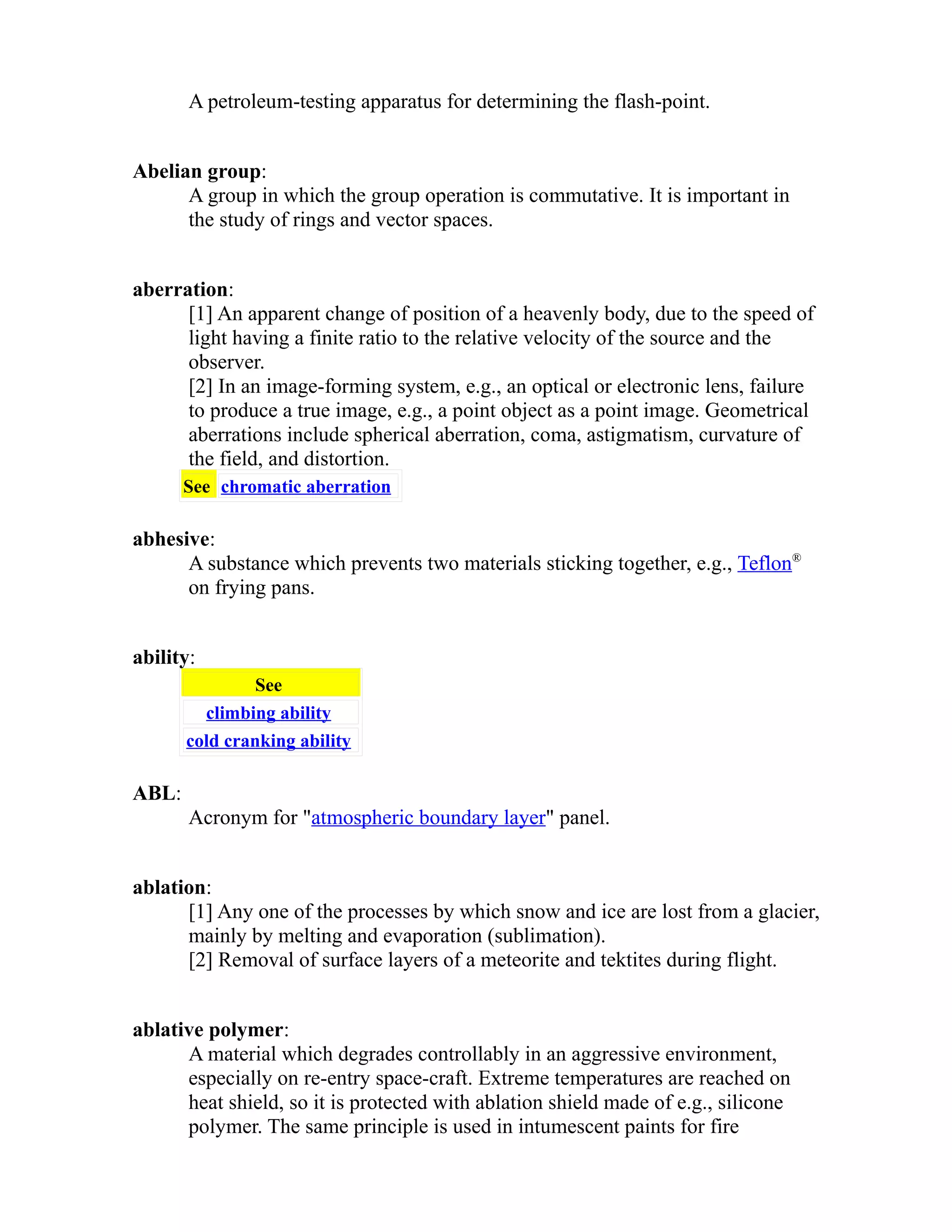 A petroleum-testing apparatus for determining the flash-point. 
Abelian group: 
A group in which the group operation is commutative. It is important in 
the study of rings and vector spaces. 
aberration: 
[1] An apparent change of position of a heavenly body, due to the speed of 
light having a finite ratio to the relative velocity of the source and the 
observer. 
[2] In an image-forming system, e.g., an optical or electronic lens, failure 
to produce a true image, e.g., a point object as a point image. Geometrical 
aberrations include spherical aberration, coma, astigmatism, curvature of 
the field, and distortion. 
See chromatic aberration 
abhesive: 
A substance which prevents two materials sticking together, e.g., Teflon® 
on frying pans. 
ability: 
See 
climbing ability 
cold cranking ability 
ABL: 
Acronym for "atmospheric boundary layer" panel. 
ablation: 
[1] Any one of the processes by which snow and ice are lost from a glacier, 
mainly by melting and evaporation (sublimation). 
[2] Removal of surface layers of a meteorite and tektites during flight. 
ablative polymer: 
A material which degrades controllably in an aggressive environment, 
especially on re-entry space-craft. Extreme temperatures are reached on 
heat shield, so it is protected with ablation shield made of e.g., silicone 
polymer. The same principle is used in intumescent paints for fire 
 