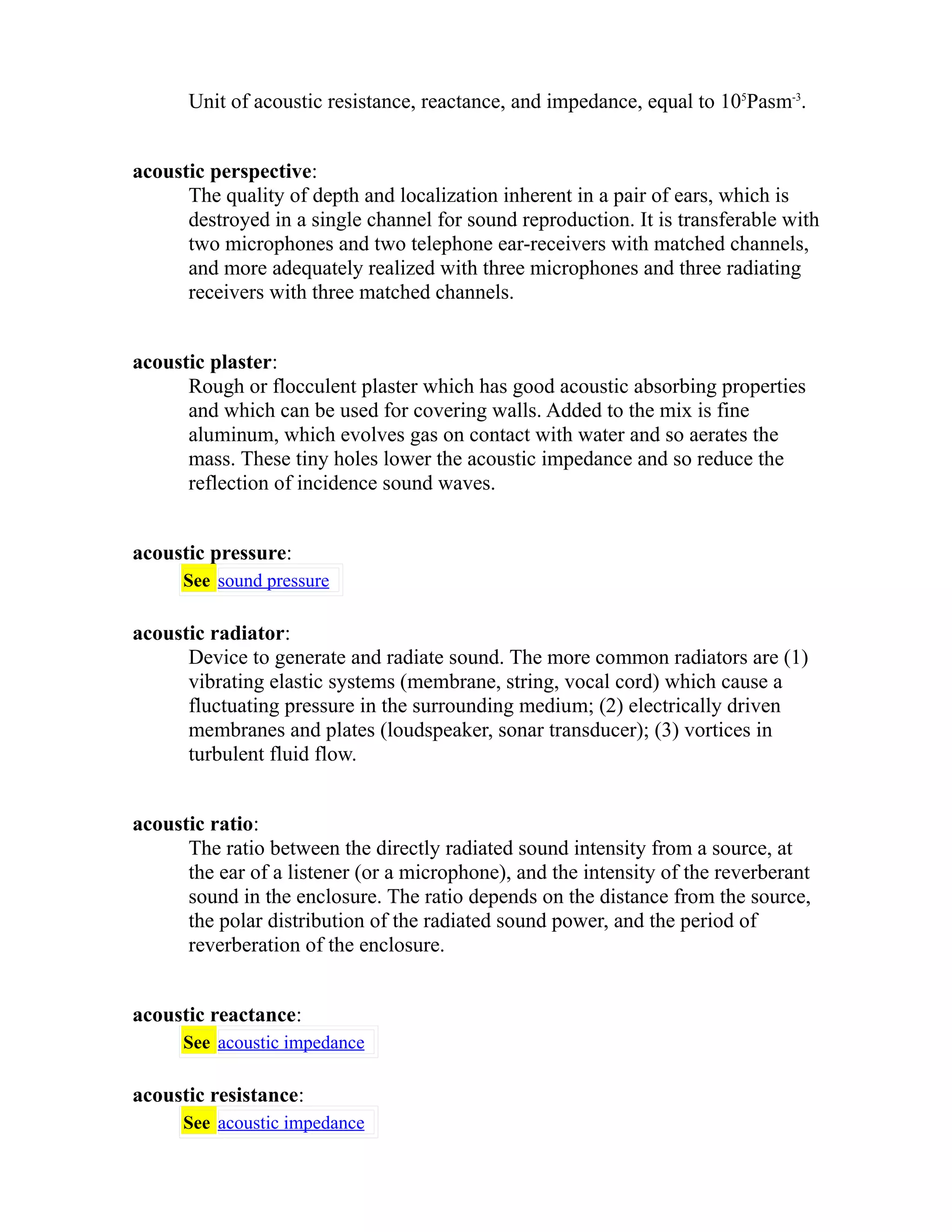 Unit of acoustic resistance, reactance, and impedance, equal to 105Pasm-3. 
acoustic perspective: 
The quality of depth and localization inherent in a pair of ears, which is 
destroyed in a single channel for sound reproduction. It is transferable with 
two microphones and two telephone ear-receivers with matched channels, 
and more adequately realized with three microphones and three radiating 
receivers with three matched channels. 
acoustic plaster: 
Rough or flocculent plaster which has good acoustic absorbing properties 
and which can be used for covering walls. Added to the mix is fine 
aluminum, which evolves gas on contact with water and so aerates the 
mass. These tiny holes lower the acoustic impedance and so reduce the 
reflection of incidence sound waves. 
acoustic pressure: 
See sound pressure 
acoustic radiator: 
Device to generate and radiate sound. The more common radiators are (1) 
vibrating elastic systems (membrane, string, vocal cord) which cause a 
fluctuating pressure in the surrounding medium; (2) electrically driven 
membranes and plates (loudspeaker, sonar transducer); (3) vortices in 
turbulent fluid flow. 
acoustic ratio: 
The ratio between the directly radiated sound intensity from a source, at 
the ear of a listener (or a microphone), and the intensity of the reverberant 
sound in the enclosure. The ratio depends on the distance from the source, 
the polar distribution of the radiated sound power, and the period of 
reverberation of the enclosure. 
acoustic reactance: 
See acoustic impedance 
acoustic resistance: 
See acoustic impedance 
 