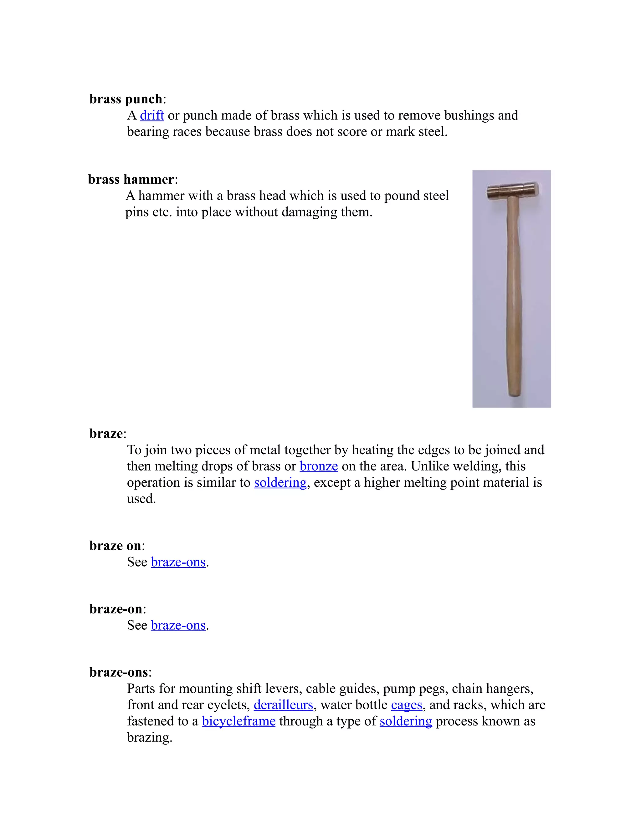brass punch: 
A drift or punch made of brass which is used to remove bushings and 
bearing races because brass does not score or mark steel. 
brass hammer: 
A hammer with a brass head which is used to pound steel 
pins etc. into place without damaging them. 
braze: 
To join two pieces of metal together by heating the edges to be joined and 
then melting drops of brass or bronze on the area. Unlike welding, this 
operation is similar to soldering, except a higher melting point material is 
used. 
braze on: 
See braze-ons. 
braze-on: 
See braze-ons. 
braze-ons: 
Parts for mounting shift levers, cable guides, pump pegs, chain hangers, 
front and rear eyelets, derailleurs, water bottle cages, and racks, which are 
fastened to a bicycle frame through a type of soldering process known as 
brazing. 
 