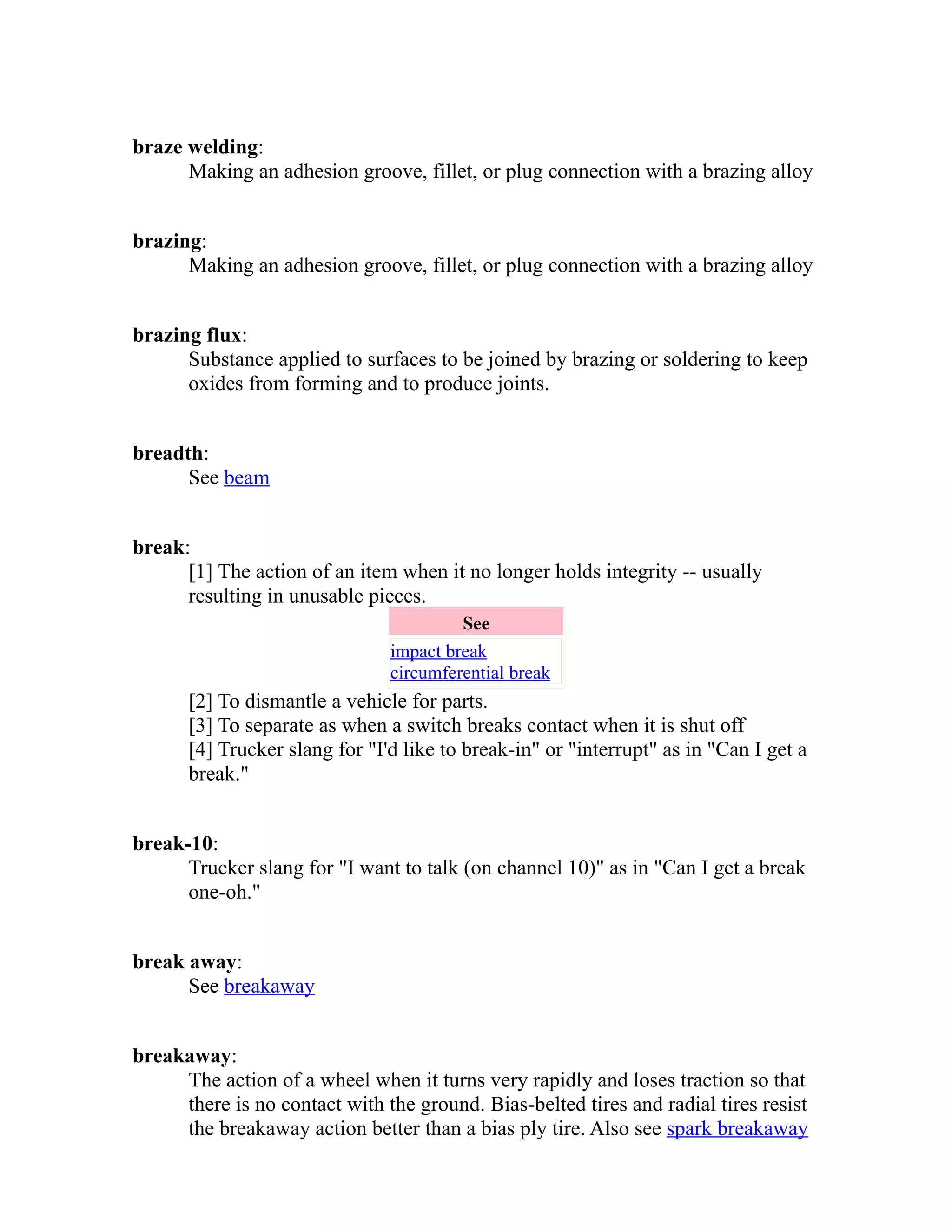 braze welding: 
Making an adhesion groove, fillet, or plug connection with a brazing alloy 
brazing: 
Making an adhesion groove, fillet, or plug connection with a brazing alloy 
brazing flux: 
Substance applied to surfaces to be joined by brazing or soldering to keep 
oxides from forming and to produce joints. 
breadth: 
See beam 
break: 
[1] The action of an item when it no longer holds integrity -- usually 
resulting in unusable pieces. 
See 
impact break 
circumferential break 
[2] To dismantle a vehicle for parts. 
[3] To separate as when a switch breaks contact when it is shut off 
[4] Trucker slang for "I'd like to break-in" or "interrupt" as in "Can I get a 
break." 
break-10: 
Trucker slang for "I want to talk (on channel 10)" as in "Can I get a break 
one-oh." 
break away: 
See breakaway 
breakaway: 
The action of a wheel when it turns very rapidly and loses traction so that 
there is no contact with the ground. Bias-belted tires and radial tires resist 
the breakaway action better than a bias ply tire. Also see spark breakaway 
 