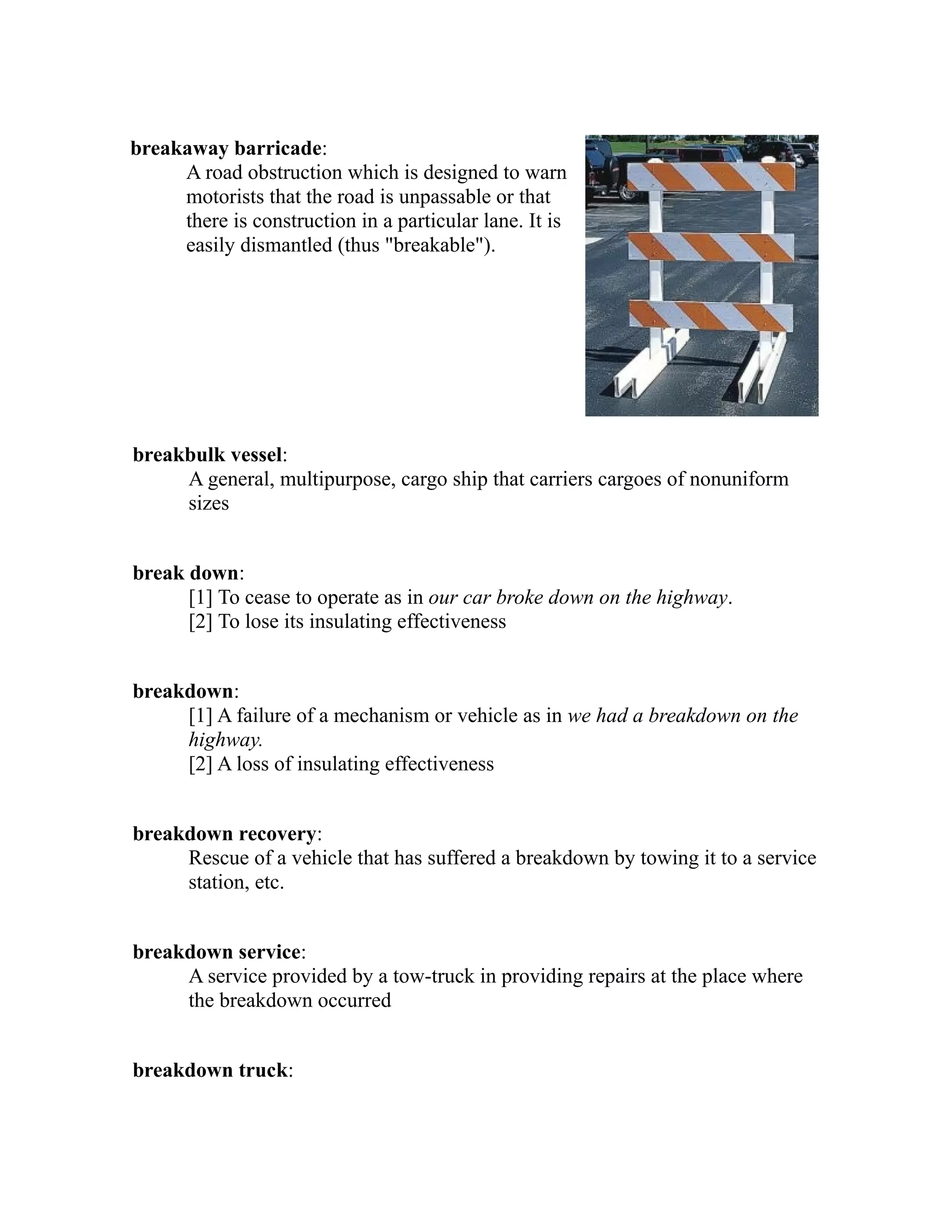 breakaway barricade: 
A road obstruction which is designed to warn 
motorists that the road is unpassable or that 
there is construction in a particular lane. It is 
easily dismantled (thus "breakable"). 
breakbulk vessel: 
A general, multipurpose, cargo ship that carriers cargoes of nonuniform 
sizes 
break down: 
[1] To cease to operate as in our car broke down on the highway. 
[2] To lose its insulating effectiveness 
breakdown: 
[1] A failure of a mechanism or vehicle as in we had a breakdown on the 
highway. 
[2] A loss of insulating effectiveness 
breakdown recovery: 
Rescue of a vehicle that has suffered a breakdown by towing it to a service 
station, etc. 
breakdown service: 
A service provided by a tow-truck in providing repairs at the place where 
the breakdown occurred 
breakdown truck: 
 