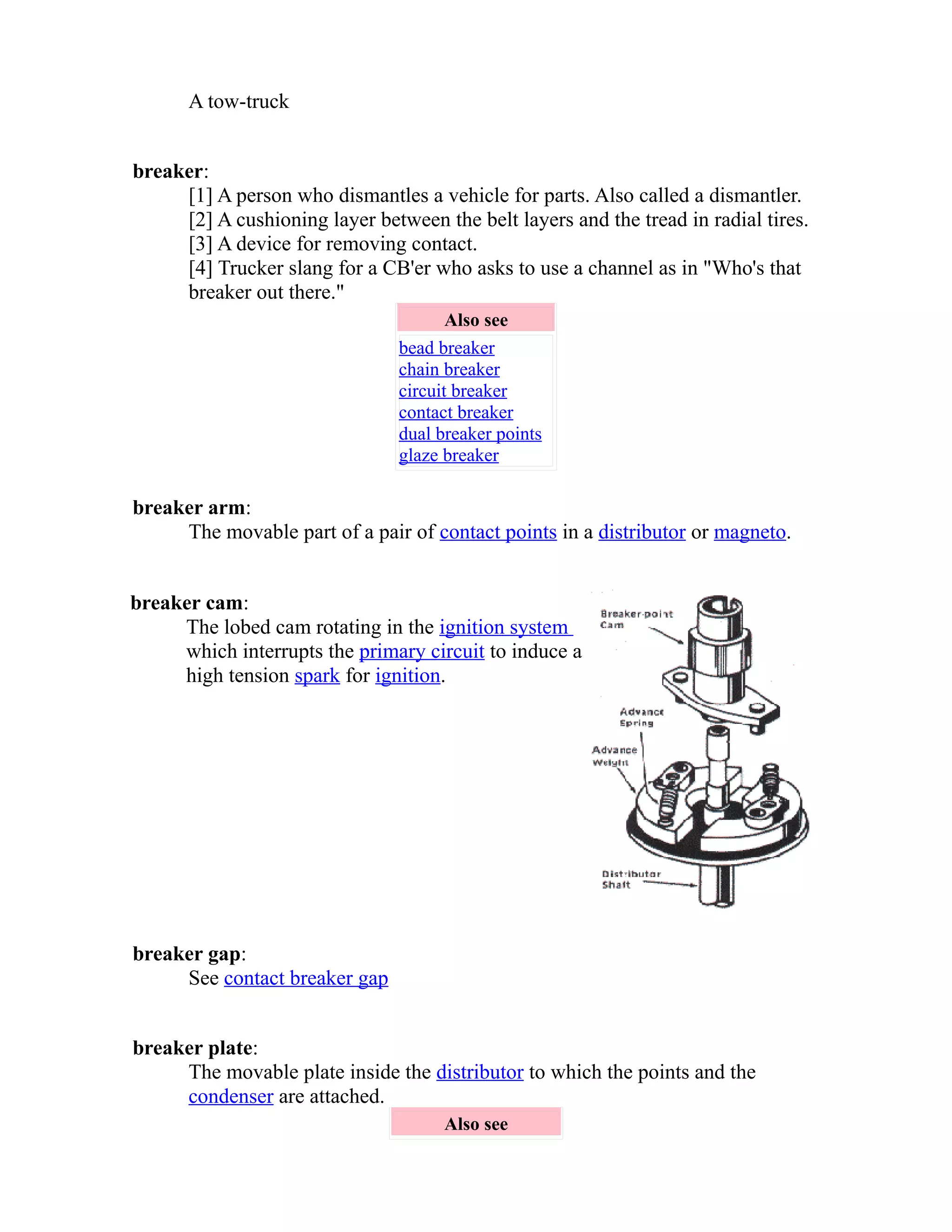 A tow-truck 
breaker: 
[1] A person who dismantles a vehicle for parts. Also called a dismantler. 
[2] A cushioning layer between the belt layers and the tread in radial tires. 
[3] A device for removing contact. 
[4] Trucker slang for a CB'er who asks to use a channel as in "Who's that 
breaker out there." 
Also see 
bead breaker 
chain breaker 
circuit breaker 
contact breaker 
dual breaker points 
glaze breaker 
breaker arm: 
The movable part of a pair of contact points in a distributor or magneto. 
breaker cam: 
The lobed cam rotating in the ignition system 
which interrupts the primary circuit to induce a 
high tension spark for ignition. 
breaker gap: 
See contact breaker gap 
breaker plate: 
The movable plate inside the distributor to which the points and the 
condenser are attached. 
Also see 
 