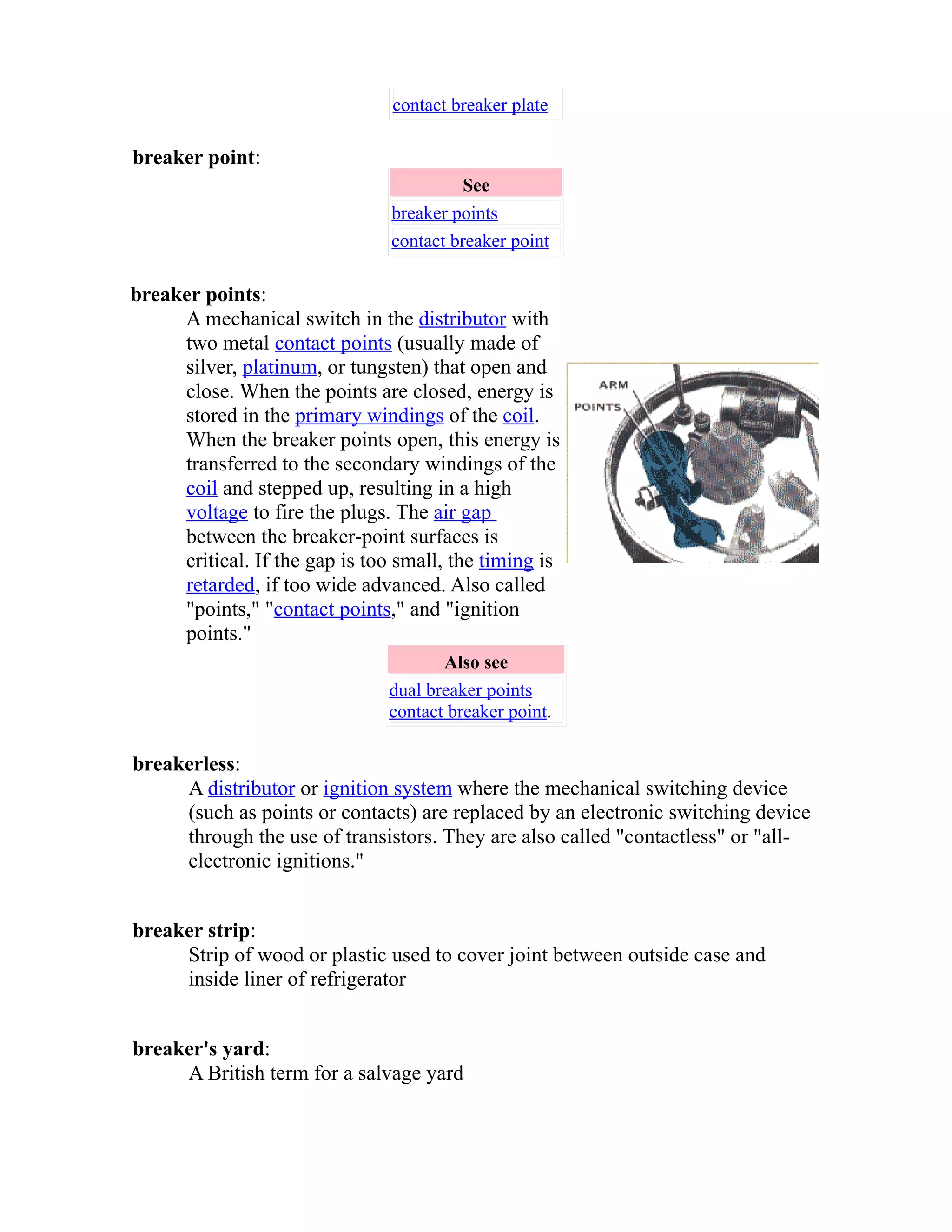 contact breaker plate 
breaker point: 
See 
breaker points 
contact breaker point 
breaker points: 
A mechanical switch in the distributor with 
two metal contact points (usually made of 
silver, platinum, or tungsten) that open and 
close. When the points are closed, energy is 
stored in the primary windings of the coil. 
When the breaker points open, this energy is 
transferred to the secondary windings of the 
coil and stepped up, resulting in a high 
voltage to fire the plugs. The air gap 
between the breaker-point surfaces is 
critical. If the gap is too small, the timing is 
retarded, if too wide advanced. Also called 
"points," "contact points," and "ignition 
points." 
Also see 
dual breaker points 
contact breaker point. 
breakerless: 
A distributor or ignition system where the mechanical switching device 
(such as points or contacts) are replaced by an electronic switching device 
through the use of transistors. They are also called "contactless" or "all-electronic 
ignitions." 
breaker strip: 
Strip of wood or plastic used to cover joint between outside case and 
inside liner of refrigerator 
breaker's yard: 
A British term for a salvage yard 
 