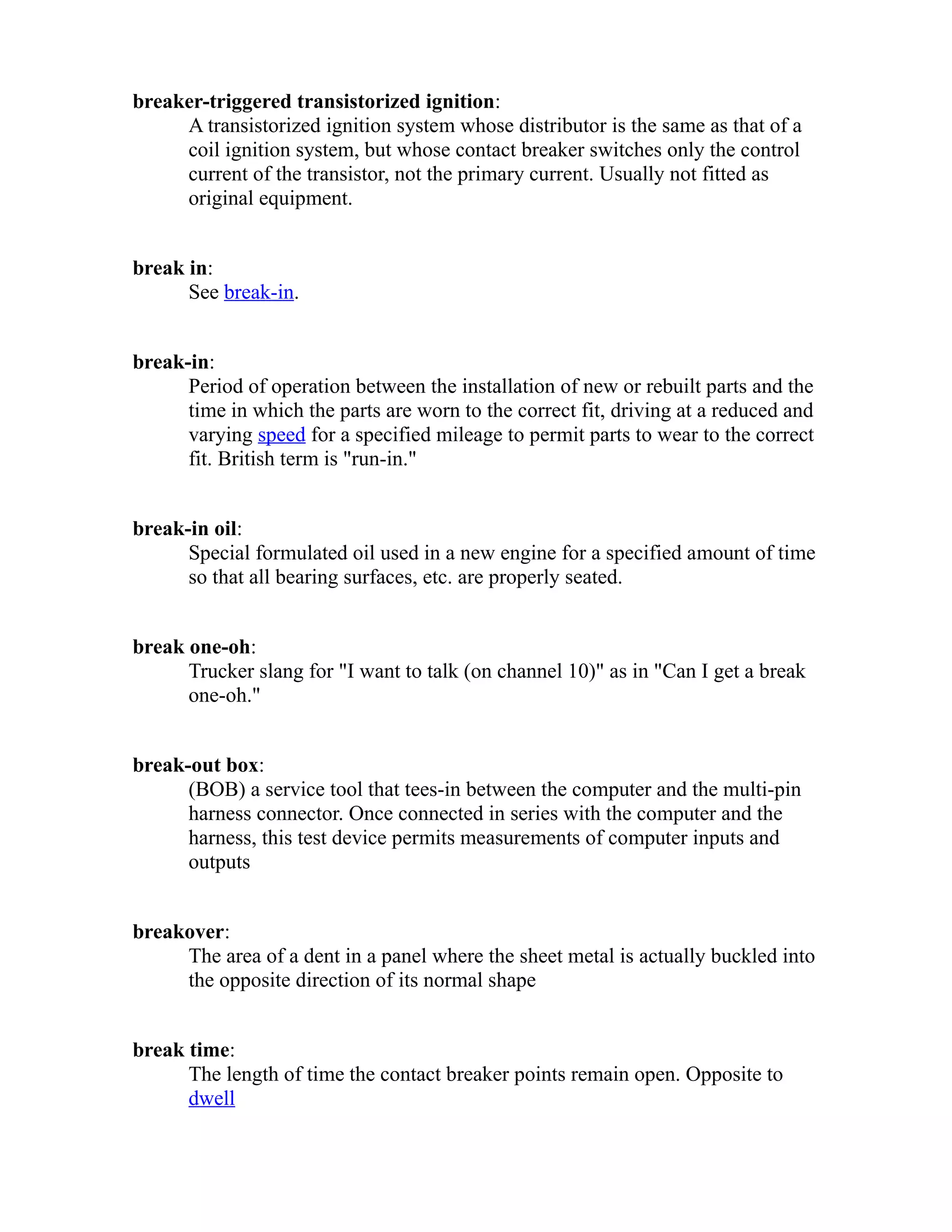 breaker-triggered transistorized ignition: 
A transistorized ignition system whose distributor is the same as that of a 
coil ignition system, but whose contact breaker switches only the control 
current of the transistor, not the primary current. Usually not fitted as 
original equipment. 
break in: 
See break-in. 
break-in: 
Period of operation between the installation of new or rebuilt parts and the 
time in which the parts are worn to the correct fit, driving at a reduced and 
varying speed for a specified mileage to permit parts to wear to the correct 
fit. British term is "run-in." 
break-in oil: 
Special formulated oil used in a new engine for a specified amount of time 
so that all bearing surfaces, etc. are properly seated. 
break one-oh: 
Trucker slang for "I want to talk (on channel 10)" as in "Can I get a break 
one-oh." 
break-out box: 
(BOB) a service tool that tees-in between the computer and the multi-pin 
harness connector. Once connected in series with the computer and the 
harness, this test device permits measurements of computer inputs and 
outputs 
breakover: 
The area of a dent in a panel where the sheet metal is actually buckled into 
the opposite direction of its normal shape 
break time: 
The length of time the contact breaker points remain open. Opposite to 
dwell 
 
