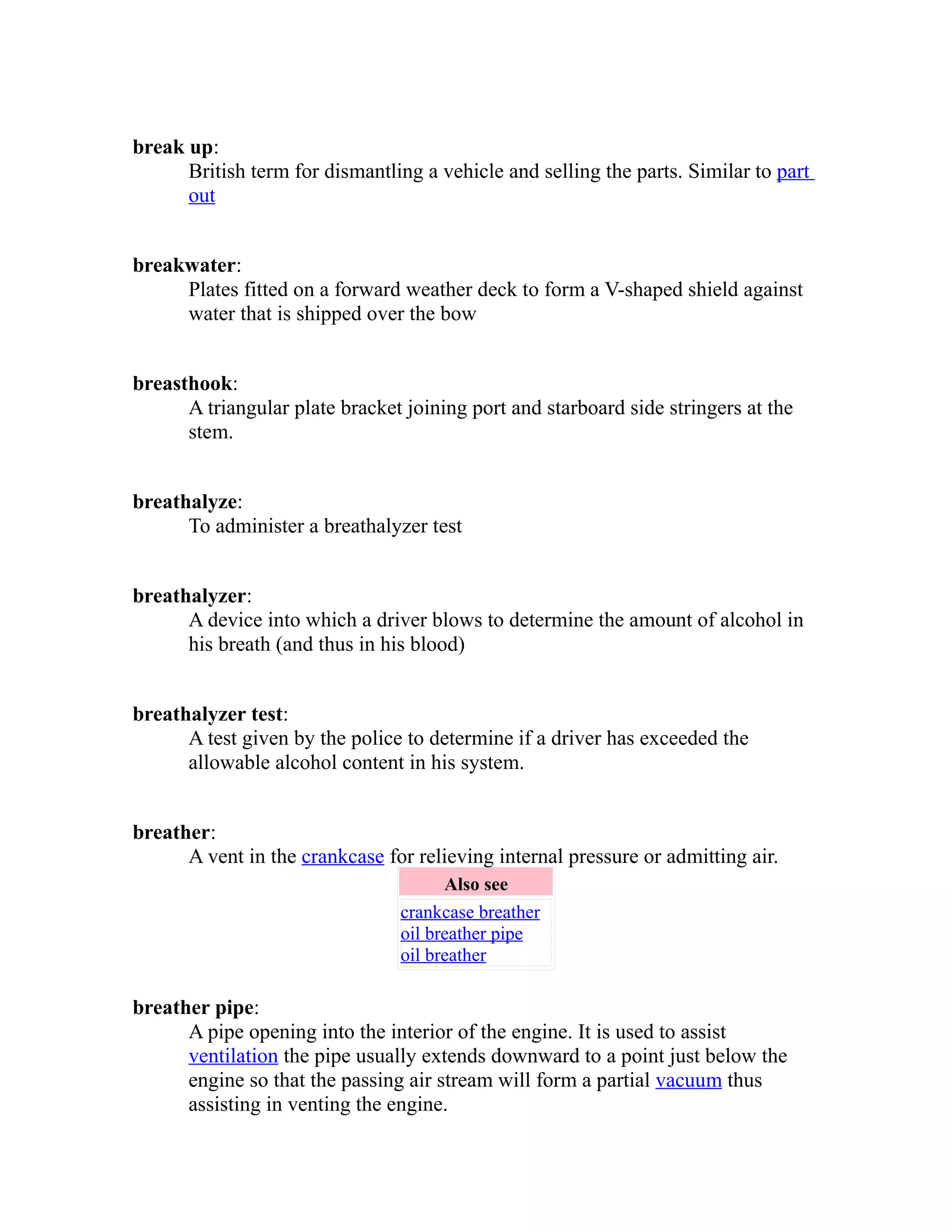break up: 
British term for dismantling a vehicle and selling the parts. Similar to part 
out 
breakwater: 
Plates fitted on a forward weather deck to form a V-shaped shield against 
water that is shipped over the bow 
breasthook: 
A triangular plate bracket joining port and starboard side stringers at the 
stem. 
breathalyze: 
To administer a breathalyzer test 
breathalyzer: 
A device into which a driver blows to determine the amount of alcohol in 
his breath (and thus in his blood) 
breathalyzer test: 
A test given by the police to determine if a driver has exceeded the 
allowable alcohol content in his system. 
breather: 
A vent in the crankcase for relieving internal pressure or admitting air. 
Also see 
crankcase breather 
oil breather pipe 
oil breather 
breather pipe: 
A pipe opening into the interior of the engine. It is used to assist 
ventilation the pipe usually extends downward to a point just below the 
engine so that the passing air stream will form a partial vacuum thus 
assisting in venting the engine. 
 