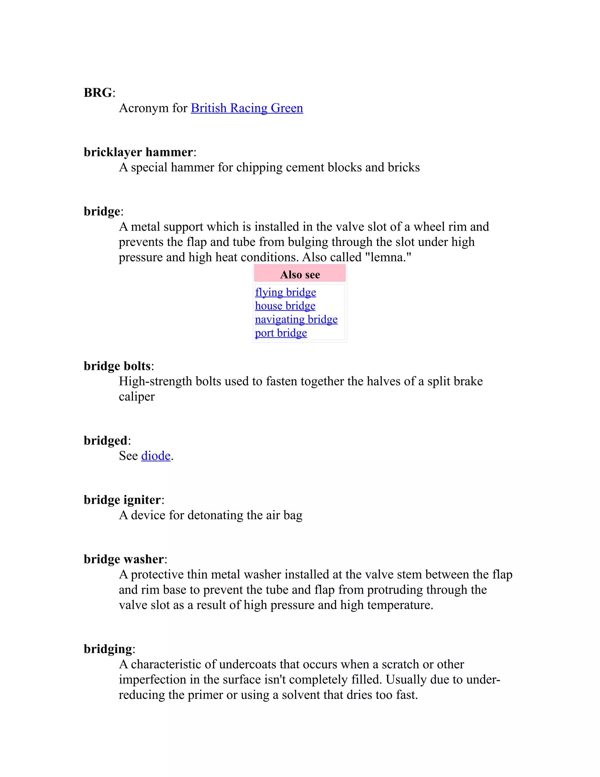 BRG: 
Acronym for British Racing Green 
bricklayer hammer: 
A special hammer for chipping cement blocks and bricks 
bridge: 
A metal support which is installed in the valve slot of a wheel rim and 
prevents the flap and tube from bulging through the slot under high 
pressure and high heat conditions. Also called "lemna." 
Also see 
flying bridge 
house bridge 
navigating bridge 
port bridge 
bridge bolts: 
High-strength bolts used to fasten together the halves of a split brake 
caliper 
bridged: 
See diode. 
bridge igniter: 
A device for detonating the air bag 
bridge washer: 
A protective thin metal washer installed at the valve stem between the flap 
and rim base to prevent the tube and flap from protruding through the 
valve slot as a result of high pressure and high temperature. 
bridging: 
A characteristic of undercoats that occurs when a scratch or other 
imperfection in the surface isn't completely filled. Usually due to under-reducing 
the primer or using a solvent that dries too fast. 
 