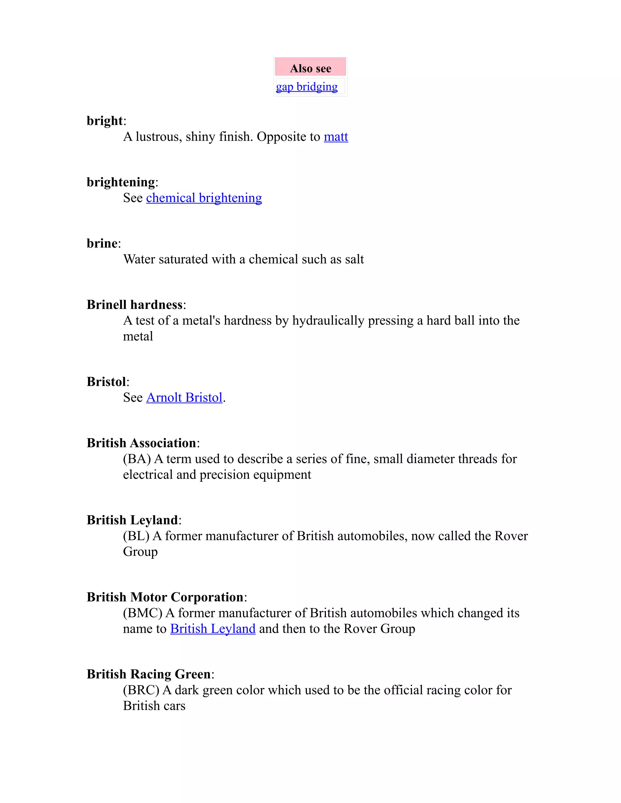 Also see 
gap bridging 
bright: 
A lustrous, shiny finish. Opposite to matt 
brightening: 
See chemical brightening 
brine: 
Water saturated with a chemical such as salt 
Brinell hardness: 
A test of a metal's hardness by hydraulically pressing a hard ball into the 
metal 
Bristol: 
See Arnolt Bristol. 
British Association: 
(BA) A term used to describe a series of fine, small diameter threads for 
electrical and precision equipment 
British Leyland: 
(BL) A former manufacturer of British automobiles, now called the Rover 
Group 
British Motor Corporation: 
(BMC) A former manufacturer of British automobiles which changed its 
name to British Leyland and then to the Rover Group 
British Racing Green: 
(BRC) A dark green color which used to be the official racing color for 
British cars 
 
